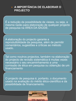    A IMPORTÂNCIA DE ELABORAR O
        PROJECTO



É a redução da possibilidade de vieses, ou seja, a
mesma razão para elaboração de qualquer projecto
de pesquisa na ÁREA DA SAÚDE.



A elaboração do projecto garante a
reprodutibilidade da pesquisa, além de permitir
comentários, sugestões e críticas ao método
usado.


Tal como noutros projectos, também na elaboração
do projecto de revisão sistemática é muitas vezes
necessário o seu encaminhamento a uma
comissão de ética em pesquisa ou obtenção de um
financiamento


O projecto de pesquisa é, portanto, o documento
usado na avaliação do mérito ético-científico e da
possibilidade de financiamento.
 
