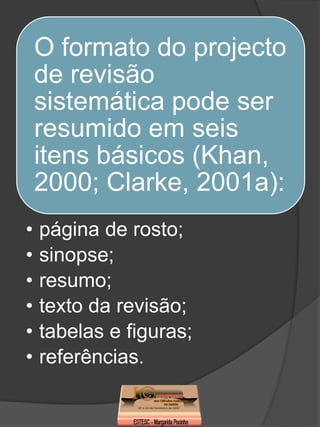 O formato do projecto
    de revisão
    sistemática pode ser
    resumido em seis
    itens básicos (Khan,
    2000; Clarke, 2001a):
•   página de rosto;
•   sinopse;
•   resumo;
•   texto da revisão;
•   tabelas e figuras;
•   referências.
 