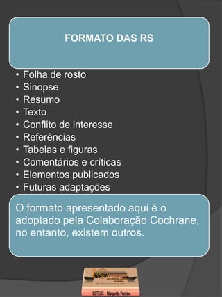 FORMATO DAS RS


•   Folha de rosto
•   Sinopse
•   Resumo
•   Texto
•   Conflito de interesse
•   Referências
•   Tabelas e figuras
•   Comentários e críticas
•   Elementos publicados
•   Futuras adaptações

O formato apresentado aqui é o
adoptado pela Colaboração Cochrane,
no entanto, existem outros.
 