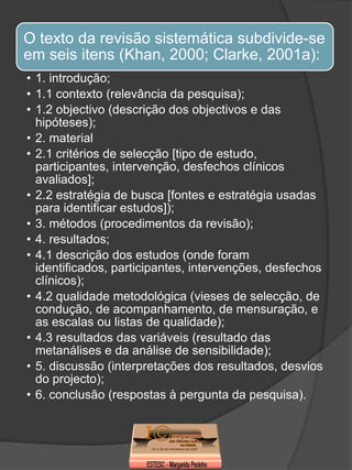 O texto da revisão sistemática subdivide-se
em seis itens (Khan, 2000; Clarke, 2001a):
• 1. introdução;
• 1.1 contexto (relevância da pesquisa);
• 1.2 objectivo (descrição dos objectivos e das
  hipóteses);
• 2. material
• 2.1 critérios de selecção [tipo de estudo,
  participantes, intervenção, desfechos clínicos
  avaliados];
• 2.2 estratégia de busca [fontes e estratégia usadas
  para identificar estudos]);
• 3. métodos (procedimentos da revisão);
• 4. resultados;
• 4.1 descrição dos estudos (onde foram
  identificados, participantes, intervenções, desfechos
  clínicos);
• 4.2 qualidade metodológica (vieses de selecção, de
  condução, de acompanhamento, de mensuração, e
  as escalas ou listas de qualidade);
• 4.3 resultados das variáveis (resultado das
  metanálises e da análise de sensibilidade);
• 5. discussão (interpretações dos resultados, desvios
  do projecto);
• 6. conclusão (respostas à pergunta da pesquisa).
 