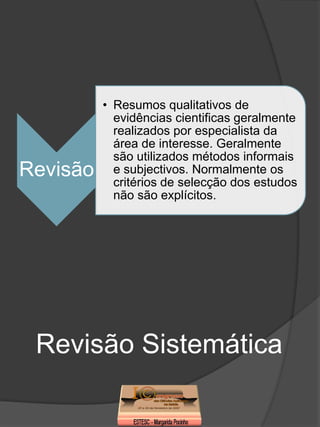 • Resumos qualitativos de
            evidências cientificas geralmente
            realizados por especialista da
            área de interesse. Geralmente
            são utilizados métodos informais
Revisão     e subjectivos. Normalmente os
            critérios de selecção dos estudos
            não são explícitos.




 Revisão Sistemática
 