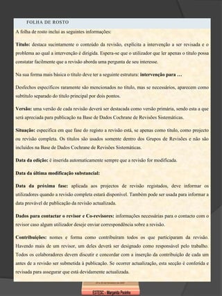 FOLHA DE ROSTO

A folha de rosto inclui as seguintes informações:

Título: destaca sucintamente o conteúdo da revisão, explícita a intervenção a ser revisada e o
problema ao qual a intervenção é dirigida. Espera-se que o utilizador que ler apenas o título possa
constatar facilmente que a revisão aborda uma pergunta de seu interesse.

Na sua forma mais básica o título deve ter a seguinte estrutura: intervenção para …

Desfechos específicos raramente são mencionados no título, mas se necessários, aparecem como
subtítulo separado do título principal por dois pontos.

Versão: uma versão de cada revisão deverá ser destacada como versão primária, sendo esta a que
será apreciada para publicação na Base de Dados Cochrane de Revisões Sistemáticas.

Situação: especifica em que fase do registo a revisão está, se apenas como título, como projecto
ou revisão completa. Os títulos são usados somente dentro dos Grupos de Revisões e não são
incluídos na Base de Dados Cochrane de Revisões Sistemáticas.

Data da edição: é inserida automaticamente sempre que a revisão for modificada.

Data da última modificação substancial:

Data da próxima fase: aplicada aos projectos de revisão registados, deve informar os
utilizadores quando a revisão completa estará disponível. Também pode ser usada para informar a
data provável de publicação da revisão actualizada.

Dados para contactar o revisor e Co-revisores: informações necessárias para o contacto com o
revisor caso algum utilizador deseje enviar correspondência sobre a revisão.

Contribuições: nomes e forma como contribuíram todos os que participaram da revisão.
Havendo mais de um revisor, um deles deverá ser designado como responsável pelo trabalho.
Todos os colaboradores devem discutir e concordar com a inserção da contribuição de cada um
antes de a revisão ser submetida à publicação. Se ocorrer actualização, esta secção é conferida e
revisada para assegurar que está devidamente actualizada.
 