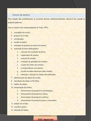 FOLHA DE ROSTO

Para citação das contribuições os revisores devem, preferencialmente, descrevê-las usando as
próprias palavras.

lista as citações mais usadas(adaptado de Yank, 1997):

    1. concepção da revisão;
    2. projecto da revisão;
    3. coordenação;
    4. recolha de dados;
    5. estratégia de pesquisa em desenvolvimento;
    6. realização de busca bibliográfica:
            a. - selecção dos resultados da busca;
            b. - organização de estudos;
            c. - selecção de estudos;
            d. - avaliação da qualidade dos estudos;
            e. - resumo dos dados dos estudos;
            f.   - correspondência com autores;
            g. - recolha de dados adicionais sobre estudos;
            h. - obtenção e selecção de estudos não publicados.
    7. administração dos dados da revisão;
    8. introdução dos dados no RevMan;
    9. análise dos dados;
    10. interpretação dos dados;
            a. - fornecimento de perspectiva metodológica;
            b. - fornecimento de perspectiva clínica;
            c. - fornecimento de perspectiva política;
            d. - fornecimento de perspectiva para o consumidor;
    11. redação da revisão;
    12. conselhos gerais;
    13. obtenção de fundos.
 