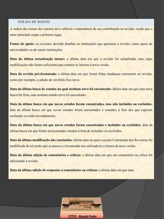 FOLHA DE ROSTO
A ordem dos nomes dos autores deve reflectir a importância de sua contribuição na revisão, sendo que o
autor principal ocupa o primeiro lugar.

Fontes de apoio: os revisores deverão detalhar as instituições que apoiaram a revisão, como apoio de
universidades ou de outras instituições.

Data da última actualização menor: a última data em que a revisão foi actualizada, mas cujas
modificações não foram suficientes paa remeter os leitores à nova versão.

Data da revisão pré-formatada: a última data em que foram feitas mudanças estruturais na revisão,
como por exemplo, a adição de um título fixo novo.

Data da última busca de estudos na qual nenhum novo foi encontrado: última data em que uma nova
busca foi feita, mas nenhum estudo novo foi encontrado.

Data da última busca em que novos estudos foram encontrados, mas não incluídos ou excluídos:
data da última busca em que novos estudos foram encontrados e somados à lista dos que esperam
avaliação ou estão em andamento.

Data da última busca em que novos estudos foram encontrados e incluídos ou excluídos: data da
última busca em que foram acrescentados estudos à lista de incluídos ou excluídos.

Data da última modificação das conclusões: última data na qual a secção Conclusões dos Revisores foi
modificada de tal modo que se passou a recomendar aos utilizadores a leitura da nova versão.

Data da última adição de comentários e críticas: a última data em que um comentário ou crítica foi
adicionado à revisão.

Data da última adição de respostas a comentários ou críticas: a última data em que uma
 