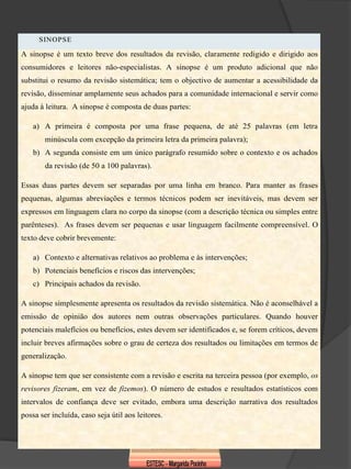 SINOPSE

A sinopse é um texto breve dos resultados da revisão, claramente redigido e dirigido aos
consumidores e leitores não-especialistas. A sinopse é um produto adicional que não
substitui o resumo da revisão sistemática; tem o objectivo de aumentar a acessibilidade da
revisão, disseminar amplamente seus achados para a comunidade internacional e servir como
ajuda à leitura. A sinopse é composta de duas partes:

    a) A primeira é composta por uma frase pequena, de até 25 palavras (em letra
        minúscula com excepção da primeira letra da primeira palavra);
    b) A segunda consiste em um único parágrafo resumido sobre o contexto e os achados
        da revisão (de 50 a 100 palavras).

Essas duas partes devem ser separadas por uma linha em branco. Para manter as frases
pequenas, algumas abreviações e termos técnicos podem ser inevitáveis, mas devem ser
expressos em linguagem clara no corpo da sinopse (com a descrição técnica ou simples entre
parênteses). As frases devem ser pequenas e usar linguagem facilmente compreensível. O
texto deve cobrir brevemente:

    a) Contexto e alternativas relativos ao problema e às intervenções;
    b) Potenciais benefícios e riscos das intervenções;
    c) Principais achados da revisão.

A sinopse simplesmente apresenta os resultados da revisão sistemática. Não é aconselhável a
emissão de opinião dos autores nem outras observações particulares. Quando houver
potenciais malefícios ou benefícios, estes devem ser identificados e, se forem críticos, devem
incluir breves afirmações sobre o grau de certeza dos resultados ou limitações em termos de
generalização.

A sinopse tem que ser consistente com a revisão e escrita na terceira pessoa (por exemplo, os
revisores fizeram, em vez de fizemos). O número de estudos e resultados estatísticos com
intervalos de confiança deve ser evitado, embora uma descrição narrativa dos resultados
possa ser incluída, caso seja útil aos leitores.
 