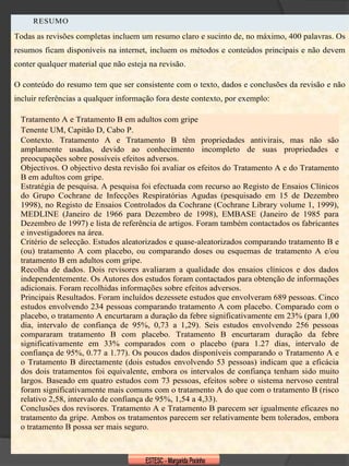 RESUMO

Todas as revisões completas incluem um resumo claro e sucinto de, no máximo, 400 palavras. Os
resumos ficam disponíveis na internet, incluem os métodos e conteúdos principais e não devem
conter qualquer material que não esteja na revisão.

O conteúdo do resumo tem que ser consistente com o texto, dados e conclusões da revisão e não
incluir referências a qualquer informação fora deste contexto, por exemplo:

 Tratamento A e Tratamento B em adultos com gripe
 Tenente UM, Capitão D, Cabo P.
 Contexto. Tratamento A e Tratamento B têm propriedades antivirais, mas não são
 amplamente usadas, devido ao conhecimento incompleto de suas propriedades e
 preocupações sobre possíveis efeitos adversos.
 Objectivos. O objectivo desta revisão foi avaliar os efeitos do Tratamento A e do Tratamento
 B em adultos com gripe.
 Estratégia de pesquisa. A pesquisa foi efectuada com recurso ao Registo de Ensaios Clínicos
 do Grupo Cochrane de Infecções Respiratórias Agudas (pesquisado em 15 de Dezembro
 1998), no Registo de Ensaios Controlados da Cochrane (Cochrane Library volume 1, 1999),
 MEDLINE (Janeiro de 1966 para Dezembro de 1998), EMBASE (Janeiro de 1985 para
 Dezembro de 1997) e lista de referência de artigos. Foram também contactados os fabricantes
 e investigadores na área.
 Critério de selecção. Estudos aleatorizados e quase-aleatorizados comparando tratamento B e
 (ou) tratamento A com placebo, ou comparando doses ou esquemas de tratamento A e/ou
 tratamento B em adultos com gripe.
 Recolha de dados. Dois revisores avaliaram a qualidade dos ensaios clínicos e dos dados
 independentemente. Os Autores dos estudos foram contactados para obtenção de informações
 adicionais. Foram recolhidas informações sobre efeitos adversos.
 Principais Resultados. Foram incluídos dezessete estudos que envolveram 689 pessoas. Cinco
 estudos envolvendo 234 pessoas comparando tratamento A com placebo. Comparado com o
 placebo, o tratamento A encurtaram a duração da febre significativamente em 23% (para 1,00
 dia, intervalo de confiança de 95%, 0,73 a 1,29). Seis estudos envolvendo 256 pessoas
 compararam tratamento B com placebo. Tratamento B encurtaram duração da febre
 significativamente em 33% comparados com o placebo (para 1.27 dias, intervalo de
 confiança de 95%, 0.77 a 1.77). Os poucos dados disponíveis comparando o Tratamento A e
 o Tratamento B directamente (dois estudos envolvendo 53 pessoas) indicam que a eficácia
 dos dois tratamentos foi equivalente, embora os intervalos de confiança tenham sido muito
 largos. Baseado em quatro estudos com 73 pessoas, efeitos sobre o sistema nervoso central
 foram significativamente mais comuns com o tratamento A do que com o tratamento B (risco
 relativo 2,58, intervalo de confiança de 95%, 1,54 a 4,33).
 Conclusões dos revisores. Tratamento A e Tratamento B parecem ser igualmente eficazes no
 tratamento da gripe. Ambos os tratamentos parecem ser relativamente bem tolerados, embora
 o tratamento B possa ser mais seguro.
 