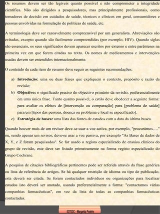 Os resumos devem ser tão legíveis quanto possível e não comprometer a integridade
científica. Não são dirigidos a pesquisadores, mas principalmente profissionais, como
tomadores de decisão em cuidados de saúde, técnicos e clínicos em geral, consumidores e
pessoas envolvidas na formulação de políticas de saúde, etc.

A terminologia deve ser razoavelmente compreensível por um generalista. Abreviações são
evitadas, excepto quando são facilmente compreendidas (por exemplo, HIV). Quando siglas
são essenciais, os seus significados devem aparecer escritos por extenso e entre parênteses na
primeira vez em que forem citadas no texto. Os nomes de medicamentos e intervenções
usadas devem ser entendidos internacionalmente.

O conteúdo de cada item do resumo deve seguir as seguintes recomendações:

   a) Introdução: uma ou duas frases que expliquem o contexto, propósito e razão da
       revisão;
   b) Objectivo: o significado preciso do objectivo primário da revisão, preferencialmente
       em uma única frase. Tanto quanto possível, o estilo deve obedecer a seguinte forma:
       para avaliar os efeitos de [intervenção ou comparação] para [problema de saúde]
       para/em [tipos das pessoas, doença ou problema e local se especificado].
   c) Estratégia de busca: uma lista das fontes de estudos com a data da última busca.

Quando houver mais de um revisor deve-se usar a voz activa, por exemplo, "procurámos…."
ou, sendo apenas um revisor, deve-se usar a voz passiva, por exemplo "As Bases de dados de
X, Y, e Z foram pesquisados". Se for usado o registo especializado de ensaios clínicos do
grupo de revisão, este deve ser listado primeiramente na forma registo especializado do
Grupo Cochrane.

A pesquisa de citações bibliográficas pertinentes pode ser referida através da frase genérica
ou lista de referência de artigos. Se há qualquer restrição de idioma ou tipo de publicação,
esta deverá ser citada. Se foram contactados indivíduos ou organizações para localizar
estudos isto deverá ser anotado, usando preferencialmente a forma: "contactamos várias
companhias farmacêuticas", em vez da lista de todas as companhias farmacêuticas
contactadas.
 