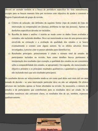 Deverá ser anotado também se a busca de periódicos específico foi feita manualmente,
excepto para as buscas manuais feita por revisores com objectivo de ajudar a construir o
Registo Especializado do grupo de revisão.

   a) Critério de selecção: são definidos da seguinte forma: [tipo de estudo] de [tipo de
       intervenção ou comparação] em [doença, problema ou tipo das pessoas]. Apenas os
       desfechos específicos deverão ser incluídos.
   b) Recolha de dados e análise: é restrita ao modo como os dados foram avaliados e
       extraídos, não incluindo detalhes. Deve ser mencionado se mais de uma pessoa esteve
       envolvida na extracção e a avaliação da qualidade dos estudos e se houve
       eventualmente o contato com alguns autores. Se os efeitos adversos foram
       investigados, é preciso citar os passos adotados para identificá-los.
   c) Resultados principais: primeiramente é citado o número total de estudos de
       participantes incluídos na revisão, bem como detalhes breves pertinentes à
       interpretação dos resultados (por exemplo, a qualidade dos estudos ou um comentário
       sobre a comparabilidade dos estudos, se apropriado). Em seguida, são mencionados o
       objectivo primário e os principais resultados qualitativos e quantitativos (geralmente
       não incluindo mais que seis resultados principais).

Os resultados devem ser seleccionados tendo-se em conta qual deles será mais útil em uma
tomada de decisão - se uma intervenção particular deve ou não ser adoptada. Os efeitos
adversos são incluídos apenas se foram abordados na revisão. Se necessário, o número de
estudos e de participantes que contribuíram para os resultados deve ser citado. Se os
resultados numéricos não estiverem claros, os resultados têm de ser, também, expressos
qualitativamente.
 