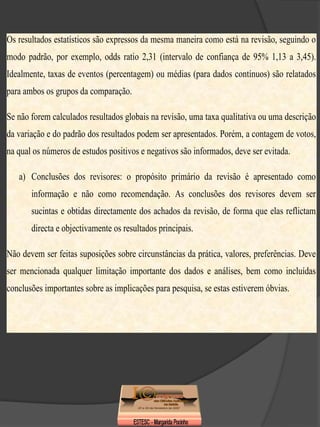 Os resultados estatísticos são expressos da mesma maneira como está na revisão, seguindo o
modo padrão, por exemplo, odds ratio 2,31 (intervalo de confiança de 95% 1,13 a 3,45).
Idealmente, taxas de eventos (percentagem) ou médias (para dados contínuos) são relatados
para ambos os grupos da comparação.

Se não forem calculados resultados globais na revisão, uma taxa qualitativa ou uma descrição
da variação e do padrão dos resultados podem ser apresentados. Porém, a contagem de votos,
na qual os números de estudos positivos e negativos são informados, deve ser evitada.

   a) Conclusões dos revisores: o propósito primário da revisão é apresentado como
       informação e não como recomendação. As conclusões dos revisores devem ser
       sucintas e obtidas directamente dos achados da revisão, de forma que elas reflictam
       directa e objectivamente os resultados principais.

Não devem ser feitas suposições sobre circunstâncias da prática, valores, preferências. Deve
ser mencionada qualquer limitação importante dos dados e análises, bem como incluídas
conclusões importantes sobre as implicações para pesquisa, se estas estiverem óbvias.
 