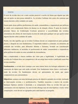 TEXTO

O texto da revisão deve ser o mais sucinto possível e escrito de forma que alguém que não
seja um perito na área possa entendê-lo. As revisões Cochrane têm como alvo pessoas que
tomam decisões sobre cuidados em saúde.

Fazem parte desse público profissionais de saúde, consumidores e responsáveis por políticas
de saúde com compreensão básica da doença ou da situação clínica. É parte da missão e
princípio básico da Colaboração Cochrane promover a acessibilidade das revisões
sistemáticas dos efeitos de intervenções na área da saúde para qualquer um que queira tomar
alguma decisão sobre cuidados de saúde.

Porém, isto não significa que as revisões Cochrane devam ser compreensíveis para qualquer
pessoa, a despeito de seus fundamentos. É importante traduzir o conteúdo, ou elementos do
conteúdo das revisões, para diferentes idiomas e formatos, levando em consideração
diferentes audiências, aí incluídos os profissionais de saúde, consumidores e responsáveis
pelas políticas de saúde em uma variedade de circunstâncias.

Mas a simplicidade e clareza também são vitais para a legibilidade. A legibilidade das
revisões da Cochrane deve ser comparáveis à de um artigo bem escrito e publicado numa boa
revista científica.

Fundamentos: a revisão deve começar com uma síntese breve da biologia subjacente e do
tratamento do tópico que está sendo revisado. Este fundamento torna claras a motivação e
razão da revisão. Os fundamentos devem ser apresentados de modo que sejam
compreensíveis aos consumidores.

Objectivos: começa com uma declaração precisa do objectivo primário da revisão, incluindo
as intervenções revistas e o problema-alvo. Também menciona o motivo da revisão.
Qualquer hipótese anterior é declarada e as comparações feitas na revisão têm que ser
consistentes com tais hipóteses. Se uma revisão abrange mais de uma hipótese e inclui várias
comparações, essas devem ser agrupadas para cada hipótese ou pergunta.
 