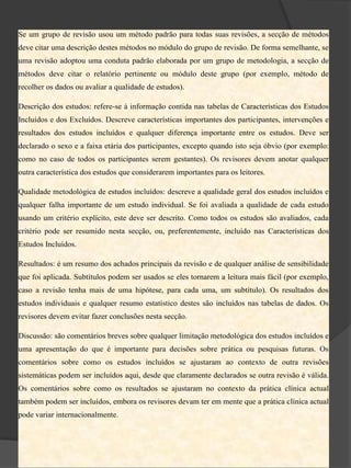 Se um grupo de revisão usou um método padrão para todas suas revisões, a secção de métodos
deve citar uma descrição destes métodos no módulo do grupo de revisão. De forma semelhante, se
uma revisão adoptou uma conduta padrão elaborada por um grupo de metodologia, a secção de
métodos deve citar o relatório pertinente ou módulo deste grupo (por exemplo, método de
recolher os dados ou avaliar a qualidade de estudos).

Descrição dos estudos: refere-se à informação contida nas tabelas de Características dos Estudos
Incluídos e dos Excluídos. Descreve características importantes dos participantes, intervenções e
resultados dos estudos incluídos e qualquer diferença importante entre os estudos. Deve ser
declarado o sexo e a faixa etária dos participantes, excepto quando isto seja óbvio (por exemplo:
como no caso de todos os participantes serem gestantes). Os revisores devem anotar qualquer
outra característica dos estudos que considerarem importantes para os leitores.

Qualidade metodológica de estudos incluídos: descreve a qualidade geral dos estudos incluídos e
qualquer falha importante de um estudo individual. Se foi avaliada a qualidade de cada estudo
usando um critério explícito, este deve ser descrito. Como todos os estudos são avaliados, cada
critério pode ser resumido nesta secção, ou, preferentemente, incluído nas Características dos
Estudos Incluídos.

Resultados: é um resumo dos achados principais da revisão e de qualquer análise de sensibilidade
que foi aplicada. Subtítulos podem ser usados se eles tornarem a leitura mais fácil (por exemplo,
caso a revisão tenha mais de uma hipótese, para cada uma, um subtítulo). Os resultados dos
estudos individuais e qualquer resumo estatístico destes são incluídos nas tabelas de dados. Os
revisores devem evitar fazer conclusões nesta secção.

Discussão: são comentários breves sobre qualquer limitação metodológica dos estudos incluídos e
uma apresentação do que é importante para decisões sobre prática ou pesquisas futuras. Os
comentários sobre como os estudos incluídos se ajustaram ao contexto de outra revisões
sistemáticas podem ser incluídos aqui, desde que claramente declarados se outra revisão é válida.
Os comentários sobre como os resultados se ajustaram no contexto da prática clínica actual
também podem ser incluídos, embora os revisores devam ter em mente que a prática clínica actual
pode variar internacionalmente.
 