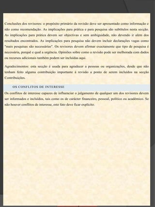 Conclusões dos revisores: o propósito primário da revisão deve ser apresentado como informação e
não como recomendação. As implicações para prática e para pesquisa são subtítulos nesta secção.
As implicações para prática devem ser objectivas e sem ambiguidade, não devendo ir além dos
resultados encontrados. As implicações para pesquisa não devem incluir declarações vagas como
"mais pesquisas são necessárias". Os revisores devem afirmar exactamente que tipo de pesquisa é
necessária, porquê e qual a urgência. Opiniões sobre como a revisão pode ser melhorada com dados
ou recursos adicionais também podem ser incluídas aqui.

Agradecimentos: esta secção é usada para agradecer a pessoas ou organizações, desde que não
tenham feito alguma contribuição importante à revisão a ponto de serem incluídos na secção
Contribuições.

     OS CONFLITOS DE INTERESSE

Os conflitos de interesse capazes de influenciar o julgamento de qualquer um dos revisores devem
ser informados e incluídos, tais como os de carácter financeiro, pessoal, político ou académico. Se
não houver conflitos de interesse, este fato deve ficar explícito.
 