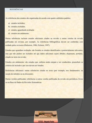 REFERÊNCIAS



As referências dos estudos são organizadas de acordo com quatro subtítulos padrões:

   a) estudos incluídos;
   b) estudos excluídos;
   c) estudos aguardando avaliação
   d) estudos em andamento.

Outras referências incluem estudos adicionais citados na revisão e outras versões da revisão
publicadas em revistas, por exemplo. As referências bibliográficas devem ser conferidas com
cuidado pelos revisores (Dickersin, 1986; Eichorn, 1997).

Estudos que aguardam avaliação: são listados os estudos identificados e potencialmente relevantes,
mas que não podem ser incluídos até que dados adicionais sejam obtidos; dispensam, portanto,
citação no texto da revisão.

Estudos em andamento: são estudos que, embora ainda estejam a ser conduzidos, preenchem os
critérios de inclusão e por isso devem ser listados.

Referências adicionais: outras referências citadas no texto (por exemplo, nos fundamentos, na
secção de métodos ou na discussão).

Outras versões publicadas: referências a outras versões publicadas da revisão em periódicos, livros
ou na Base de Dados de Revisões Sistemáticas.
 