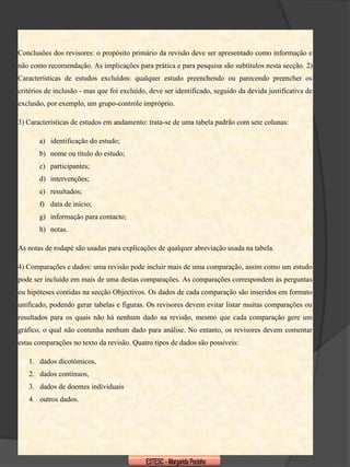 Conclusões dos revisores: o propósito primário da revisão deve ser apresentado como informação e
não como recomendação. As implicações para prática e para pesquisa são subtítulos nesta secção. 2)
Características de estudos excluídos: qualquer estudo preenchendo ou parecendo preencher os
critérios de inclusão - mas que foi excluído, deve ser identificado, seguido da devida justificativa de
exclusão, por exemplo, um grupo-controle impróprio.

3) Características de estudos em andamento: trata-se de uma tabela padrão com sete colunas:

       a) identificação do estudo;
       b) nome ou título do estudo;
       c) participantes;
       d) intervenções;
       e) resultados;
       f) data de início;
       g) informação para contacto;
       h) notas.

As notas de rodapé são usadas para explicações de qualquer abreviação usada na tabela.

4) Comparações e dados: uma revisão pode incluir mais de uma comparação, assim como um estudo
pode ser incluído em mais de uma destas comparações. As comparações correspondem às perguntas
ou hipóteses contidas na secção Objectivos. Os dados de cada comparação são inseridos em formato
unificado, podendo gerar tabelas e figuras. Os revisores devem evitar listar muitas comparações ou
resultados para os quais não há nenhum dado na revisão, mesmo que cada comparação gere um
gráfico, o qual não contenha nenhum dado para análise. No entanto, os revisores devem comentar
estas comparações no texto da revisão. Quatro tipos de dados são possíveis:

   1. dados dicotómicos,
   2. dados contínuos,
   3. dados de doentes individuais
   4. outros dados.
 