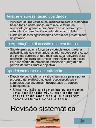 Análise e apresentação dos dados
• Agrupam-se dos estudos seleccionados para a metanálise
  baseados na semelhança entre eles. A forma de
  apresentação gráfica e numérica deve ser clara e pré-
  estabelecida para facilitar o entendimento do leitor.
• Cada um desses agrupamentos deverá ser pré-definidos
  no projecto.
Interpretação e discussão dos resultados
• São determinadas a força da evidência encontrada, a
  aplicabilidade dos resultados, as informações sobre custo
  e a prática corrente e tudo mais que seja relevante para
  determinação clara dos limites entre riscos e benefícios.
  Este é o momento em que se responde à pergunta de
  partida de forma clara e objectiva.
Aperfeiçoamento e actualização
• Depois de publicada, a revisão sistemática passa por um
  processo de avaliação no qual receberá críticas e
  sugestões que devem ser incorporadas às edições
  subsequentes.
  • Uma revisão sistemática é, portanto,
    uma publicação viva, que pode ser
    actualizada cada vez que surgirem
    novos estudos sobre o tema .


  Revisão sistemática
 