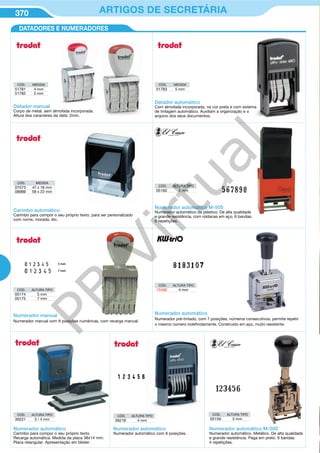 370 ARTIGOS DE SECRETÁRIA370 ARTIGOS DE SECRETÁRIA
CÓD. ALTURA TIPO
05174 5 mm
05175 7 mm
Numerador manual
Numerador manual com 6 posições numéricas, com recarga manual.
CÓD. ALTURA TIPO
15486 4 mm
Numerador automático
Numerador pré-tintado, com 7 posições, números consecutivos, permite repetir
o mesmo número indefinidamente. Construído em aço, muito resistente.
CÓD. ALTURA TIPO
39218 4 mm
Numerador automático
Numerador automático com 6 posições.
DATADORES E NUMERADORES
CÓD. MEDIDA
51781 4 mm
51782 5 mm
CÓD. MEDIDA
51783 5 mm
CÓD. MEDIDA
07573 47 x 18 mm
08989 58 x 22 mm
Datador manual
Corpo de metal, sem almofada incorporada.
Altura dos caracteres da data: 2mm.
Datador automático
Com almofada incorporada, na cor preta e com sistema
de tintagem automático. Auxiliam a organização e o
arquivo dos seus documentos.
Carimbo automático
Carimbo para compor o seu próprio texto, para ser personalizado
com nome, morada, etc.
Numerador automático M-505
Numerador automático de plástico. De alta qualidade
e grande resistência, com roldanas em aço, 6 bandas.
6 repetições.
Numerador automático M-500
Numerador automático. Metálico. De alta qualidade
e grande resistência. Pega em preto. 6 bandas.
4 repetições.
CÓD. ALTURA TIPO
05159 5 mm
CÓD. ALTURA TIPO
05160 5 mm
CÓD. ALTURA TIPO
39221 3 / 4 mm
Numerador automático
Carimbo para compor o seu próprio texto.
Recarga automática. Medida da placa 38x14 mm.
Placa retangular. Apresentação em blister.
PB
Virtual
 
