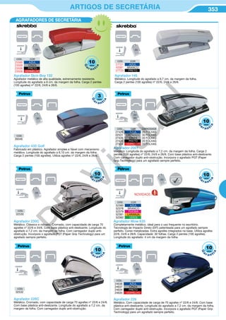 353ARTIGOS DE SECRETÁRIA
CÓD. COR
25566 AZUL
23509 CINZA
23506 PRETO
23508 VERMELHO
Agrafador Skre-Boy 132
Agrafador metálico de alta qualidade, extremamente resistente.
Longitude do agrafado a 6 cm. da margem da folha. Carga 2 pentes
(100 agrafes) nº 22/6, 24/6 e 26/6.
CÓD. COR CAPACIDADE
27425 AZUL 20 FOLHAS
02531 CROMADO 30 FOLHAS
27426 CINZA 20 FOLHAS
27423 PRETO 20 FOLHAS
27424 VERMELHO 20 FOLHAS
CÓD. COR
52380 AZUL
52378 BRANCO
52379 FUCSIA
52381 LARANJA
52382 VERDE
Agrafador 2001
Metálico. Longitude do agrafado a 7,2 cm. da margem da folha. Carga 2
pentes (100 agrafes) nº 22/6, 24/6 e 26/6. Com base plástica anti-deslizante.
Com carregador duplo anti-obstrução. Incorpora o agrafado PGT (Paper
Grip Technology) para um agrafado sempre perfeito.
Agrafador Wow 635
Completamente metálico, ideal para o uso frequente no escritório.
Tecnologia de Impacto Direto (DIT) patenteada para um agrafado sempre
perfeito. Cores metalizadas. Extra agrafes integrados na base. Utiliza agrafes
22/6, 24/6 e 26/6. Capacidade: 30 folhas. Carga 2 pentes (100 agrafes).
Longitude do agrafado: 4 cm da margem da folha.
Agrafador 230C
Metálico. Clássico e robusto. Cromado, com capacidade de carga 70
agrafes nº 22/6 e 24/6. Com base plástica anti-deslizante. Longitude do
agrafado a 7,2 cm. da margem da folha. Com carregador duplo anti-
obstrução. Incorpora o agrafado PGT (Paper Grip Technology) para um
agrafado sempre perfeito.
Agrafador 435 Golf
Fabricado em plástico. Agrafador simples e fiável com mecanismo
metálico. Longitude do agrafado a 6,10 cm. da margem da folha.
Carga 2 pentes (100 agrafes). Utiliza agrafes nº 22/6, 24/6 e 26/6.
CÓD. COR
24636 AZUL
24637 CINZA
24634 PRETO
24635 VERMELHO
Agrafador 226
Metálico. Com capacidade de carga de 70 agrafes nº 22/6 e 24/6. Com base
plástica anti-deslizante. Longitude do agrafado a 7,2 cm. da margem da folha.
Com carregador duplo anti-obstrução. Incorpora o agrafado PGT (Paper Grip
Technology) para um agrafado sempre perfeito.
AGRAFADORES DE SECRETÁRIA
CÓD.
39346
CÓD.
02530
CÓD.
02532
10
G
a
r a nt
ia
anos
3
G
a
r a ntia
anos
10
G
a
r a nt
ia
anos
10
G
a
r a nt
ia
anos
10
G
a
r a nt
ia
anos
10
G
a
r a nt
ia
anos
Agrafador 146
Metálico. Longitude do agrafado a 6,7 cm. da margem da folha.
Carga 2 pentes (100 agrafes) nº 22/6, 24/6 e 26/6.
CÓD. COR
27721 AZUL
43381 BRANCO
27720 PRETO
Agrafador 226C
Metálico. Cromado, com capacidade de carga 70 agrafes nº 22/6 e 24/6.
Com base plástica anti-deslizante. Longitude do agrafado a 7,2 cm. da
margem da folha. Com carregador duplo anti-obstrução.
NOVIDADE
SEMPRE PERFEITO
10
G
a
r a nt
ia
anos
PB
Virtual
 