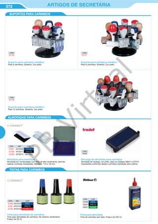 372 ARTIGOS DE SECRETÁRIA
CÓD.
20136
CÓD.
20137
CÓD.
20138
CÓD.
16483
Suporte para carimbos metálico
Para 6 carimbos. Giratório. Cor preto.
Suporte para carimbos metálico
Para 8 carimbos. Giratório. Cor preto.
Suporte para carimbos metálico
Para 10 carimbos. Giratório. Cor preto.
Tinta para almofada de carimbos
Tinta para almofadas de carimbos. De máximo rendimento.
Frasco de 28 ml.
Recarga de almofada para carimbos
Almofada de recarga, cor preto, para os códigos 39221 e 07573.
Impressões uniformes desde a primeira impressão até à última.
Almofada para carimbos
Almofada em combinação com tinta de alto rendimento, permite
realizar inúmeras impressões. Medidas: 110 x 70 mm.
CÓD. REF. COR
52390 KF25103 AZUL
52391 KF25105 PRETO
52392 KF25108 VERMELHO
CÓD. REF. COR
52387 KF25509 AZUL
52388 KF25211 PRETO
52389 KF25214 NEUTRO
SUPORTES PARA CARIMBOS
ALMOFADAS PARA CARIMBOS
TINTAS PARA CARIMBOS
CÓD. COR
23296 AZUL
23297 PRETO
23631 VERDE
Tinta para almofada
Tinta de carimbar sem óleo. Frasco de 250 ml.
PB
Virtual
 