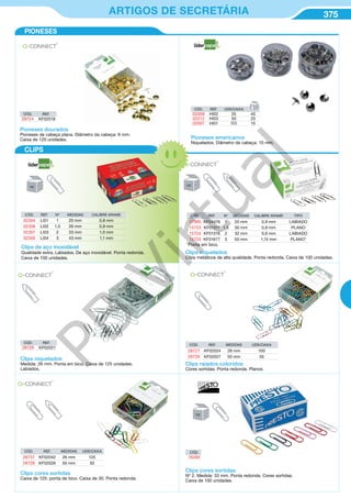 375ARTIGOS DE SECRETÁRIA
Pioneses americanos
Niquelados. Diâmetro da cabeça: 10 mm.
CÓD. REF. UDS/CAIXA
02009 HI02 25 40
02012 HI03 50 20
02007 HI01 100 10
Clips niquelados
Clips metálicos de alta qualidade. Ponta redonda. Caixa de 100 unidades.
CÓD. REF. Nº MEDIDAS CALIBRE ARAME TIPO
37995 KF04476 1 20 mm 0,9 mm LABIADO
15723 KF01311 1,5 30 mm 0,9 mm PLANO
15724 KF01316 2 32 mm 0,9 mm LABIADO
15725 KF01677 3 50 mm 1,15 mm PLANO*
*Ponta em bico.
CÓD. REF. Nº MEDIDAS CALIBRE ARAME
02304 LI01 1 20 mm 0,8 mm
02306 LI02 1,5 26 mm 0,9 mm
02307 LI03 2 33 mm 1,0 mm
02305 LI04 3 43 mm 1,1 mm
Clips de aço inoxidável
Qualidade extra. Labiados. De aço inoxidável. Ponta redonda.
Caixa de 100 unidades.
Clips niquelados
Medida: 26 mm. Ponta em bico. Caixa de 125 unidades.
Labiados.
CÓD. REF.
28726 KF02021
CÓD. REF. MEDIDAS UDS/CAIXA
28727 KF02024 28 mm 100
28729 KF02027 50 mm 30
Clips raiados coloridos
Cores sortidas. Ponta redonda. Planos.
CÓD. REF. MEDIDAS UDS/CAIXA
28737 KF02042 26 mm 125
28728 KF02026 50 mm 30
Clips cores sortidas
Caixa de 125: ponta de bico. Caixa de 30. Ponta redonda.
Clips cores sortidas
Nº 2. Medida: 33 mm. Ponta redonda. Cores sortidas.
Caixa de 100 unidades.
CÓD.
16494
CÓD. REF.
28724 KF02018
Pioneses dourados
Pioneses de cabeça plana. Diâmetro da cabeça: 9 mm.
Caixa de 120 unidades.
PIONESES
CLIPS
PB
Virtual
 