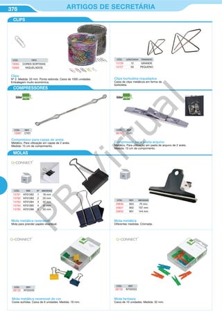 376 ARTIGOS DE SECRETÁRIA
Mola metálica reversível
Mola para prender papéis reversível.
CÓD. REF. Nº MEDIDAS
15761 KF01282 1 19 mm
15762 KF01283 2 25 mm
15763 KF01284 3 32 mm
15764 KF01285 4 41 mm
15765 KF01286 5 50 mm
Compressor para capas de anéis
Metálico. Para utilização em capas de 2 anéis.
Medida: 15 cm de comprimento.
CÓD. REF.
10087 CY01
CÓD. REF.
96760 CV01
Compressor para pasta arquivo
Metálico. Para utilização em pasta de arquivo de 2 anéis.
Medida: 15 cm de comprimento.
CÓD. REF. MEDIDAS
20630 903 75 mm
20631 902 107 mm
20632 901 144 mm
Mola metálica
Diferentes medidas. Cromada.
Mola metálica reversível de cor
Cores sortidas. Caixa de 6 unidades. Medida: 19 mm.
CÓD. REF.
28733 KF02035
Clips borboleta niquelados
Caixa de clips metálicos em forma de
borboleta.
CÓD. UDS/CAIXA TAMANHO
15726 12 GRANDE
15727 50 PEQUENO
CÓD. REF.
28732 KF02033
Mola fantasia
Caixa de 10 unidades. Medida: 32 mm.
CÓD. TIPO
19364 CORES SORTIDAS
19365 NIQUELADOS
Clips
Nº 2. Medida: 33 mm. Ponta redonda. Caixa de 1000 unidades.
Embalagem muito económica.
CLIPS
COMPRESSORES
MOLAS
PB
Virtual
 