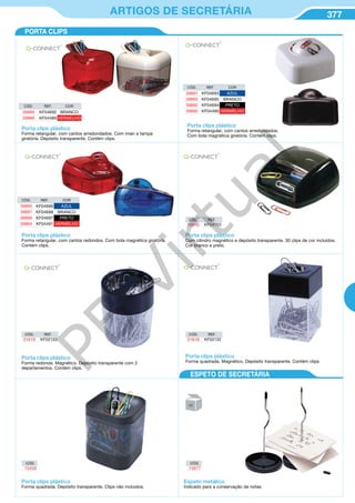 377ARTIGOS DE SECRETÁRIA
CÓD. REF. COR
39891 KF04693 AZUL
39893 KF04695 BRANCO
39892 KF04694 PRETO
39890 KF04490 VERMELHO
CÓD. REF. COR
39895 KF04696 AZUL
39897 KF04698 BRANCO
39896 KF04697 PRETO
39894 KF04491 VERMELHO
Porta clips plástico
Forma retangular, com cantos arredondados.
Com bola magnética giratória. Contém clips.
Porta clips plástico
Forma retangular, com cantos redondos. Com bola magnética giratória.
Contém clips.
Porta clips plástico
Forma retangular, com cantos arredondados. Com íman e tampa
giratória. Depósito transparente. Contém clips.
CÓD. REF. COR
39889 KF04692 BRANCO
39886 KF04489 VERMELHO
CÓD.
13459
CÓD.
15677
Porta clips plástico
Com cilindro magnético e depósito transparente. 30 clips de cor incluídos.
Cor branco e preto.
CÓD. REF.
16940 KF04703
CÓD. REF.
31618 KF02132
CÓD. REF.
31619 KF02133
Porta clips plástico
Forma redonda. Magnético. Depósito transparente com 2
departamentos. Contém clips.
Porta clips plástico
Forma quadrada. Magnético. Depósito transparente. Contém clips.
Porta clips plástico
Forma quadrada. Depósito transparente. Clips não incluidos.
Espeto metálico
Indicado para a conservação de notas.
PORTA CLIPS
ESPETO DE SECRETÁRIA
PB
Virtual
 