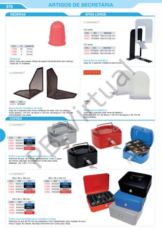 378 ARTIGOS DE SECRETÁRIA
Dedeiras
Muito úteis para passar folhas de papel individualmente sem esforço.
Caixa de 12 unidades.
CÓD. Nº DIÂMETRO
17898 00 19 mm
17899 1 21 mm
17900 2 24 mm
Apoia livros metálico
Jogo de 2 suportes metálicos para livros.
CÓD. REF. MEDIDAS
35525 KF00837 165x127x165 mm
35527 KF00839 165x127x165 mm
Cor preto.
CÓD. REF. MEDIDAS
35524 KF00836 190x140x180 mm
35526 KF00838 190x140x180 mm
Cor prata.
Apoia livros metálico de rede
Jogo de 2 suportes para livros metálicos de rede, com um design
muito atrativo. 170 mm. de altura x 140 mm. de largura x 135 mm. de
profundidade. Cor preto.
CÓD. REF.
24223 KF00857
CÓD.
27071
Apoia livros plástico
Jogo de 2 suportes para livros de plástico.
Medidas: 150 mm de altura x 120 mm de largura x 95 mm de
profundidade.
Cofre com bandeja para moedas e notas
Estrutura de aço de 0,8 mm de espessura. Inclui 2 jogos
de chaves. Bandeja removível com fundo para notas.
Medidas: 152 x 80 x 115 mm.
CÓD. REF. COR
37654 KF03315 AZUL
37605 KF02601 PRETO
37655 KF03316 PRATA
37653 KF04247 VERMELHO
APOIA LIVROSDEDEIRAS
COFRES
CÓD. REF. COR
37657 KF03319 AZUL
37606 KF04277 PRETO
37658 KF03320 PRATA
37656 KF03318 VERMELHO
200 x 90 x 160 mm
CÓD. REF. COR
37660 KF03323 AZUL
37607 KF04278 PRETO
37661 KF03324 PRATA
37659 KF03322 VERME-
250 x 90 x 180 mm
CÓD. REF. COR
37663 KF03327 AZUL
37608 KF04279 PRETO
37664 KF03328 PRATA
37662 KF03326 VERMELHO
300 x 90 x 240 mm
Cofre com bandeja para moedas e notas
Estrutura de aço de 0,8 mm de espessura. Com classificador para moedas de euro.
Inclui 2 jogos de chaves. Bandeja removível com fundo para notas.
PB
Virtual
 