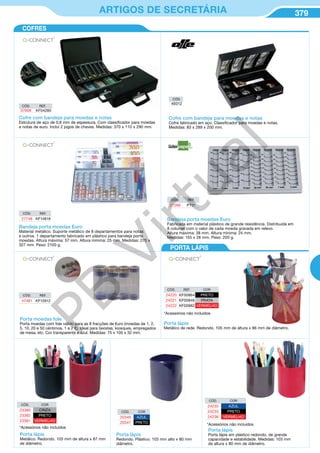 379ARTIGOS DE SECRETÁRIA
Cofre com bandeja para moedas e notas
Estrutura de aço de 0,8 mm de espessura. Com classificador para moedas
e notas de euro. Inclui 2 jogos de chaves. Medidas: 370 x 110 x 290 mm.
CÓD. REF.
37609 KF04280
Cofre com bandeja para moedas e notas
Cofre fabricado em aço. Classificador para moedas e notas.
Medidas: 83 x 289 x 200 mm.
CÓD.
49312
COFRES
PORTA LÁPIS
*Acessórios não incluidos
CÓD. REF. COR
24220 KF00864 PRETO
24221 KF00846 PRATA
24222 KF00882 VERMELHO
Porta lápis
Metálico de rede. Redondo. 105 mm de altura x 86 mm de diâmetro.
CÓD. COR
23380 CINZA
23382 PRETO
23381 VERMELHO
*Acessórios não incluidos
Porta lápis
Metálico. Redondo. 103 mm de altura x 87 mm
de diâmetro.
Porta moedas fole
Porta moedas com fole válido para as 8 fracções de €uro (moedas de 1, 2,
5, 10, 20 e 50 céntimos, 1 e 2 €). Ideal para taxistas, kiosques, empregados
de mesa, etc. Cor transparente e azul. Medidas: 75 x 105 x 32 mm.
Bandeja porta moedas Euro
Fabricada em material plástico de grande resistência. Distribuida em
8 colunas com o valor de cada moeda gravada em relevo.
Altura máxima: 38 mm. Altura mínima: 24 mm.
Medidas: 155 x 28 mm. Peso: 200 g.
CÓD. REF.
27266 PT01
Bandeja porta moedas Euro
Material metálico. Suporte metálico de 8 departamentos para notas
e outros. 1 departamento fabricado em plástico para bandeja porta
moedas. Altura máxima: 57 mm. Altura mínima: 25 mm. Medidas: 270 x
327 mm. Peso: 2100 g.
CÓD. REF.
27748 KF14818
CÓD. REF.
47481 KF10912
CÓD. COR
24235 AZUL
24233 PRETO
24236 VERMELHO
*Acessórios não incluidos
Porta lápis
Porta lápis em plástico redondo, de grande
capacidade e estabilidade. Medidas: 103 mm
de altura x 80 mm de diâmetro.
CÓD. COR
20349 AZUL
20347 PRETO
Porta lápis
Redondo. Plástico. 103 mm alto x 80 mm
diâmetro.
PB
Virtual
 