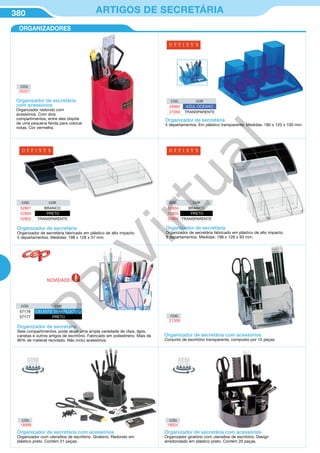 380 ARTIGOS DE SECRETÁRIA
ORGANIZADORES
CÓD.
20321
CÓD.
21359
Organizador de secretária
com acessórios
Organizador redondo com
acessórios. Com dois
compartimentos, entre eles dispõe
de uma pequena fenda para colocar
notas. Cor vermelha.
Organizador de secretária
Organizador de secretária fabricado em plástico de alto impacto.
5 departamentos. Medidas: 198 x 128 x 37 mm.
Organizador de secretária
Sete compartimentos, pode alojar uma ampla variedade de clips, lápis,
canetas e outros artigos de escritório. Fabricado em poliestireno. Mais de
90% de material reciclado. Não inclui acessórios.
Organizador de secretária
Organizador de secretária fabricado em plástico de alto impacto.
9 departamentos. Medidas: 198 x 128 x 93 mm.
CÓD. COR
52801 BRANCO
52800 PRETO
52802 TRANSPARENTE
CÓD. COR
52804 BRANCO
52803 PRETO
52805 TRANSPARENTE
CÓD. COR
29982 AZUL OCEANO
27060 TRANSPARENTE
CÓD. COR
57176 CELESTE TRANSLÚCIDO
57177 PRETO
Organizador de secretária
5 departamentos. Em plástico transparente. Medidas: 180 x 120 x 100 mm.
Organizador de secretária com acessórios
Conjunto de escritório transparente, composto por 15 peças.
Organizador de secretária com acessórios
Organizador com utensílios de escritório. Giratório. Redondo em
plástico preto. Contém 21 peças.
Organizador de secretária com acessórios
Organizador giratório com utensílios de escritório. Design
arredondado em plástico preto. Contém 20 peças.
CÓD.
18999
CÓD.
19004
NOVIDADE
PB
Virtual
 