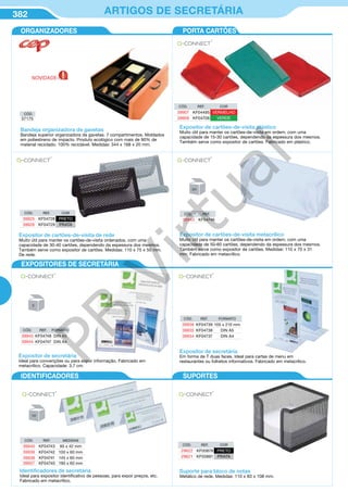 382 ARTIGOS DE SECRETÁRIA
Bandeja organizadora de gavetas
Bandeja superior organizadora de gavetas. 7 compartimentos. Moldados
em poliestireno de impacto. Produto ecológico com mais de 90% de
material reciclado. 100% reciclável. Medidas: 344 x 168 x 20 mm.
Expositor de cartões-de-visita de rede
Muito útil para manter os cartões-de-visita ordenados, com uma
capacidade de 30-40 cartões, dependendo da espessura dos mesmos.
Também serve como expositor de cartões. Medidas: 110 x 75 x 50 mm.
De rede.
CÓD. REF. COR
39925 KF04728 PRETO
39926 KF04729 PRATA
CÓD. REF. FORMATO
39945 KF04748 DIN A5
39944 KF04747 DIN A4
CÓD. REF.
39943 KF04746
Expositor de cartões-de-visita metacrílico
Muito útil para manter os cartões-de-visita em ordem, com uma
capacidade de 50-60 cartões, dependendo da espessura dos mesmos.
Também serve como expositor de cartões. Medidas: 110 x 70 x 31
mm. Fabricado em metacrílico.
Expositor de secretária
Ideal para convenções ou para expor informação. Fabricado em
metacrílico. Capacidade: 3,7 cm.
CÓD. REF. FORMATO
39936 KF04739 105 x 210 mm
39935 KF04738 DIN A5
39934 KF04737 DIN A4
Expositor de secretária
Em forma de T duas faces. Ideal para cartas de menu em
restaurantes ou folhetos informativos. Fabricado em metacrílico.
CÓD. REF. COR
39907 KF04495 VERMELHO
39909 KF04708 VERDE
Expositor de cartões-de-visita plástico
Muito útil para manter os cartões-de-visita em ordem, com uma
capacidade de 15-30 cartões, dependendo da espessura dos mesmos.
Também serve como expositor de cartões. Fabricado em plástico.
CÓD.
57175
ORGANIZADORES
EXPOSITORES
PORTA CARTÕES
IDENTIFICADORES SUPORTES
Suporte para bloco de notas
Metálico de rede. Medidas: 110 x 83 x 108 mm.
CÓD. REF. COR
29622 KF00878 PRETO
29621 KF00881 PRATA
Identiﬁcadores de secretária
Ideal para expositor identificativo de pessoas, para expor preços, etc.
Fabricado em metacrílico.
CÓD. REF. MEDIDAS
39940 KF04743 95 x 42 mm
39939 KF04742 100 x 60 mm
39938 KF04741 145 x 60 mm
39937 KF04740 190 x 60 mm
NOVIDADE
EXPOSITORES DE SECRETÁRIA
PB
Virtual
 
