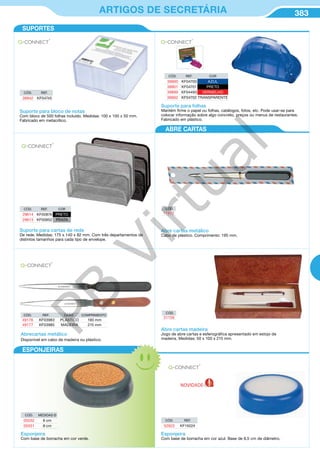 383ARTIGOS DE SECRETÁRIA
CÓD. REF. COR
29614 KF00876 PRETO
29613 KF00852 PRATA
CÓD. REF. COR
39900 KF04700 AZUL
39901 KF04701 PRETO
39899 KF04493 VERMELHO
39902 KF04702 TRANSPARENTE
CÓD. REF.
39942 KF04745
Suporte para bloco de notas
Com bloco de 500 folhas incluído. Medidas: 100 x 100 x 50 mm.
Fabricado em metacrílico.
Suporte para folhas
Mantém firme o papel ou folhas, catálogos, fotos, etc. Pode usar-se para
colocar informação sobre algo concreto, preços ou menus de restaurantes.
Fabricado em plástico.
Suporte para cartas de rede
De rede. Medidas: 175 x 140 x 82 mm. Com três departamentos de
distintos tamanhos para cada tipo de envelope.
Abre cartas metálico
Cabo de plástico. Comprimento: 195 mm.
Abrecartas metálico
Disponivel em cabo de madeira ou plástico.
CÓD. REF. CABO COMPRIMENTO
49176 KF03983 PLÁSTICO 190 mm
49177 KF03985 MADEIRA 215 mm
Abre cartas madeira
Jogo de abre cartas e esferográfica apresentado em estojo de
madeira. Medidas: 50 x 100 x 215 mm.
CÓD.
17470
CÓD.
31156
ESPONJEIRAS
ABRE CARTAS
CÓD. MEDIDAS Ø
05032 6 cm
05031 8 cm
CÓD. REF.
52922 KF15024
Esponjeira
Com base de borracha em cor verde.
Esponjeira
Com base de borracha em cor azul. Base de 8,5 cm de diâmetro.
SUPORTES
NOVIDADE
PB
Virtual
 
