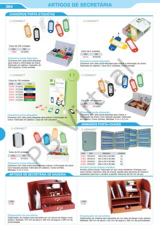 384 ARTIGOS DE SECRETÁRIA
CHAVEIROS PORTA-ETIQUETAS
Armário porta-chaves metálico
Armário porta-chaves. Fabricado em aço muito resistente. Entregue com
duas chaves, chaveiros, lista de chaves, painéis para pendurar as chaves e
acessórios para fixar o armário à parede. Estrutura de 0,8 mm de aço.
CÓD. REF. MEDIDAS CHAVES
37601 KF04272 180 X 250 X 60 MM 36
37602 KF04273 240 X 300 X 60 MM 54
37603 KF04274 280 X 370 X 60 MM 80
37604 KF04275 280 X 370 X 80 MM 140
Chaveiros porta-etiquetas
Chaveiros com úteis porta-etiquetas
para indicar a informação da chave.
Fabricado em plástico. Expositor de
250 chaveiros. Cores sortidas.
Caixa de 240 unidades
Caixa de 100 unidades
Caixa de 100 unidades
Caixa de 50 unidades
Caixa de 6 unidades
CÓD. REF.
14868 KF10876
Chaveiros porta-etiquetas
Chaveiros com úteis porta-etiquetas para indicar a informação da chave.
Fabricado em plástico. Caixa de 6 unidades. Cores sortidas.
CÓD. REF.
28734 KF02036
Chaveiros porta-etiquetas
Chaveiros com úteis porta-etiquetas para indicar a informação da chave.
Com etiqueta pautada. Fabricado em plástico. Cores sortidas.
Medidas: 5 cm x 3 cm.
CÓD. REF.
48658 KF10878
Chaveiros porta-etiquetas
Chaveiros com úteis porta etiquetas para indicar a informação da
chave. Fabricado em plástico. Caixa de 100 chaveiros.
CÓD. REF. COR
34239 KF02692 AMARELO
34241 KF02694 AZUL
34242 KF02695 BRANCO
34243 KF02696 PRETO
34238 KF02691 VERMELHO
34240 KF02693 VERDE
Chaveiros porta-etiquetas
Chaveiros com úteis porta-etiquetas para indicar a
informação da chave. Com etiqueta pautada. Fabricado
em plástico. Cores sortidas. Medidas: 5 cm x 2,2 cm.
CÓD. REF.
48657 KF10869
ARTIGOS DE SECRETÁRIA DE MADEIRA
Organizador de secretária
Organizador de madeira para secretária em cor escura de design muito
atrativo. Medidas: 275 mm de altura x 495 mm de largura x 269 mm de
profundidade.
CÓD.
31162
Organizador de secretária
Organizador de madeira para secretária em cor clara de design muito atrativo.
Medidas: 303 mm de altura x 433 mm de largura x 265 mm de profundidade.
CÓD.
31161
ARMÁRIOS PORTA-CHAVES
ARTIGOS DE SECRETÁRIA DE MADEIRA
PB
Virtual
 
