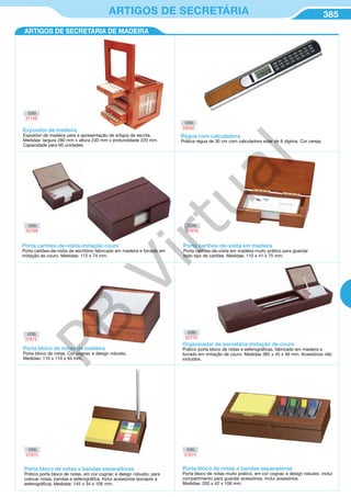 385ARTIGOS DE SECRETÁRIA
ARTIGOS DE SECRETÁRIA DE MADEIRA
Porta cartoes-de-visita imitação couro
Porta cartões-de-visita de escritório fabricado em madeira e forrado em
imitação de couro. Medidas: 112 x 74 mm.
Expositor de madeira
Expositor de madeira para a apresentação de artigos de escrita.
Medidas: largura 280 mm x altura 230 mm x profundidade 220 mm.
Capacidade para 60 unidades.
Régua com calculadora
Prática régua de 30 cm com calculadora solar de 8 dígitos. Cor cereja.
CÓD.
31159
CÓD.
33292
CÓD.
52769
Porta cartões-de-visita em madeira
Porta cartões-de-visita em madeira muito prático para guardar
todo tipo de cartões. Medidas: 110 x 41 x 75 mm.
CÓD.
37676
Porta bloco de notas de madeira
Porta bloco de notas. Cor cognac e design robusto.
Medidas: 110 x 110 x 65 mm.
CÓD.
37673
Organizador de secretária imitação de couro
Prático porta bloco de notas e esferográficas, fabricado em madeira e
forrado em imitação de couro. Medidas 385 x 45 x 46 mm. Acessórios não
incluidos.
CÓD.
52770
Porta bloco de notas e bandas separadoras
Prático porta bloco de notas, em cor cognac e design robusto, para
colocar notas, bandas e esferográfica. Inclui acessórios (excepto a
esferográfica). Medidas: 145 x 34 x 105 mm.
Porta bloco de notas e bandas separadoras
Porta bloco de notas muito prático, em cor cognac e design robusto. Inclui
compartimento para guardar acessórios. Inclui acessórios.
Medidas: 200 x 42 x 106 mm.
CÓD.
37674
CÓD.
37675
PB
Virtual
 