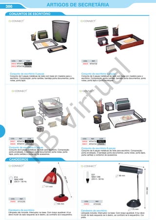 386 ARTIGOS DE SECRETÁRIA
CONJUNTOS DE ESCRITÓRIO
CANDEEIROS
Candeeiro de escritório
Lâmpada não incluída. Interruptor na base. Com braço ajustável. A luz
deve incidir do lado esquerdo se é destro, ao contrário se é esquerdino.
E14
MAX 40W
220 V - 50 Hz
111 mm
405mm
155 mm
CÓD. REF.
35800 KF00296
Candeeiro de escritório
Lâmpada incluída. Interruptor na base. Com braço ajustável. A luz deve
incidir do lado esquerdo se é destro, ao contrário se é esquerdino. Cor
preta.
E27
MAX 13W
220 V - 50 Hz
56 mm
380mm
175 mm
CÓD. REF.
35803 KF00282
CÓD. REF. COR
39927 KF04730 PRETO
39928 KF04731 PRATA
CÓD. REF. COR
39930 KF04733 PRETO
39931 KF04734 PRATA
Conjunto de escritório 6 peças
Conjunto de 6 peças metálicas de rede para escritório. Composição:
porta envelopes, 3 bandejas porta documentos, porta notas, porta
lápis, porta cartões e contentor de acessórios.
Conjunto de escritório 6 peças
Conjunto de 6 peças metálicas de rede para escritório. Composição:
porta envelopes, 3 bandejas porta documentos, porta notas, porta lápis,
porta cartões e contentor de acessórios.
Conjunto de escritório 5 peças
Conjunto de 5 peças metálicas de rede com base em madeira para o
escritório. Composição: porta cartões, bandeja porta documentos, porta
notas, porta lápis
CÓD. REF. COR
39932 KF04735 PRETO
39933 KF04736 PRATA
Conjunto de escritório 5 peças
Conjunto de 5 peças metálicas de rede com base em madeira para o
escritório. Composição: porta cartões, bandeja porta documentos, porta
notas, porta lápis e porta envelopes.
CÓD. REF.
39929 KF04732
PB
Virtual
 