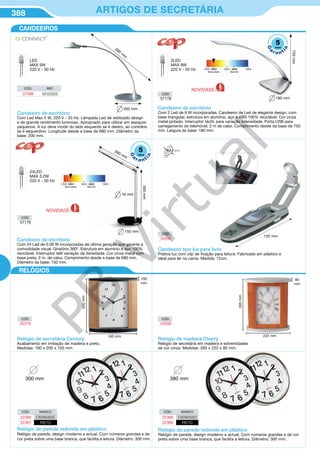 388 ARTIGOS DE SECRETÁRIA
CANDEEIROS
Relógio de secretária Century
Acabamento em imitação de madeira e preto.
Medidas: 160 x 200 x 100 mm.
200mm
160 mm
100
mm
Relógio de madeira Cherry
Relógio de secretária em madeira e extremidades
de cor cinza. Medidas: 265 x 222 x 80 mm.
265mm
222 mm
80
mm
Relógio de parede redondo em plástico
Relógio de parede, design moderno e actual. Com números grandes e de
cor preta sobre uma base branca, que facilita a leitura. Diâmetro: 300 mm.
CÓD. MARCO
22366 CROMADO
22367 PRETO
300 mm
CÓD.
20316
CÓD.
24508
RELÓGIOS
Relógio de parede redondo em plástico
Relógio de parede, design moderno e actual. Com números grandes e de cor
preta sobre uma base branca, que facilita a leitura. Diâmetro: 300 mm.
CÓD. MARCO
22368 CROMADO
22369 PRETO
380 mm
LED
MAX 5W
220 V - 50 Hz
Candeeiro de escritório
Com Led Max 5 W, 220 V - 50 Hz. Lâmpada Led de estilizado design
e de grande rendimento luminoso. Apropriado para utilizar em espaços
pequenos. A luz deve incidir do lado esquerdo se é destro, ao contrário
se é esquerdino. Longitude desde a base de 680 mm. Diâmetro da
base: 200 mm.
CÓD. REF.
37588 KF00305
680
m
m
200 mm
Candeeiro tipo luz para livro
Prática luz com clip de fixação para leitura. Fabricado em plástico e
ideal para ler na cama. Medida: 12cm.
120 mm
CÓD.
34204
Candeeiro de escritório
Com 2 Led de 6 W incorporadas. Candeeiro de Led de elegante design, com
base triangular, estrutura em alumínio, aço e ABS 100% reciclável. Cor cinza
metal pintado. Interruptor táctil, para variação intensidade. Porta USB para
carregamento do telemóvel. 2 m de cabo. Comprimento desde da base de 750
mm. Largura da base: 180 mm.
750mm
180 mm
2LED
MAX 8W
220 V - 50 Hz
CÓD.
57178
24LED
MAX 3.2W
220 V - 50 Hz
150 mm
280 mm
16 mm
300mm
Candeeiro de escritório
Com 24 Led de 0.06 W incorporadas de última geração que garante a
comodidade visual. Giratório 360º. Estrutura em aluminio e aço 100%
reciclável. Interruptor tátil variação da itensidade. Cor cinza metal com
base preta. 2 m. de cabo. Comprimento desde a base de 680 mm.
Diâmetro da base: 150 mm.
CÓD.
57179
NOVIDADE
NOVIDADE
5
G
a
r a nt
ia
anos
5
G
a
r a nt
ia
anos
PB
Virtual
 