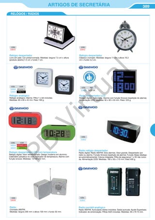 389ARTIGOS DE SECRETÁRIA
CÓD.
33639
Rádio
Cromado AM/FM.
Medidas: largura 200 mm x altura 100 mm x fundo 50 mm.
CÓD. COR
49934 VERMELHO
49935 VERDE
Relógio despertador LCD com temperatura
Relógio digital. Visor retroiluminado. Design moderno em alumínio.
Calendário perpétuo no visor. Indicador de temperatura. Alarme com
função snooze. Medidas: 137x61x52 mm.
CÓD.
52853
Radio portátil analógico
Radio AM/FM. Auriculares stereo incluídos. Saída auricular. Ajuste Superbass.
Indicador de sintonização. Pilhas AAA incluídas. Medidas: 39 x 79 15 mm.
RELÓGIOS / RÁDIOS
Relógio despertador
Clássico cromado. Medidas: largura 11 cm x altura 16,3
cm x fundo 5,2 cm.
CÓD. COR
52856 BRANCO
52855 PRETO
Relógio analógico
Relógio analógico. Alarme. Pilha 1 x AA incluídas.
Medidas: 85 x 85 x 45 mm. Peso 169 g.
CÓD. REF.
52859 DCD-34
Radio despertador LCD
Relogio digital. Calendário. Alarme com função Snooze (repetição do alarme).
Alimentação 220V. Medidas: 92 x 92 x 55 mm. Peso: 225 g.
R
eco me
n
dado
CÓD.
52852
Radio relógio despertador
Radio digital. Rádio AM/FM. Dois alarmes. Visor grande. Despertador por
rádio ou alarme. Função Snooze (repetição de alarme). Função Sleep (desliga-
se automáticamente). Coluna integrada. Pilha de segurança 1 x 9V não incluí-
da. Alimentação 220V. Medidas: 160 x 59 x 110 mm. Peso 400 g.
CÓD.
33642
Relógio despertador
Livro em pele. Cor preta/cromada. Medidas: largura 7,5 cm x altura
(produto aberto) 7,2 cm x fundo 7 cm.
CÓD.
33643
PB
Virtual
 