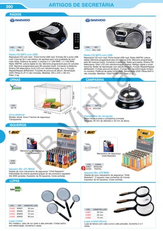 390 ARTIGOS DE SECRETÁRIA
Radio CD MP3 com USB
Reprodutor CD com mp3. Porta frontal USB mp3. Radio AM/FM. Leitura
digital. Memória programável para 20 músicas (CD). Memoria programável
para 99 músicas (mp3). Comando à distância. Saída auriculares. Antena FM
telescópica. Visor LCD com retroiluminação inversa. Relógio digital e modo
stand-by. Botão de reprodução com retroiluminação. Função Repeat/Repeat
all/Random. Função procura de álbum. Função ID3 Tag (informação ficheiro
no monitor). Potência de saída 2x2W RMS. Alimentação 220V. Pilhas 8xR14
não incluidas. Medidas: 150x210x300 mm. Peso: 2 kg.
CÓD. REF.
49938 DBU-30B
CÓD. REF.
52854 DBU-35
Radio CD MP3 com USB
Reprodutor CD com mp3. Porta frontal USB mp3. Entrada SD e porta USB
mp3. Colunas de 4 vias (reforço de agudos) para uma qualidade de som
mais nítida. Potência de saída: 4 colunas 2 x 1,5W RMS + 2 x 3W RMS.
Rádio AM/FM. Leitura digital do dia. Memória programável para 20 canções
(CD). Memória programável para 99 canções (mp3). Comando à distância.
Antena FM telescópica. Ecrã LCD com retroiluminação. Aux in. Função
Repeat/Repeat all/Random. Funções de procura de album. Alimentação
220V. Pilhas 8 x R 14 não incluidas. Medidas: 320 x 240 x 136 mm.
Peso: 2 kg.
RÁDIOS
ISQUEIROS
LUPAS
URNAS CAMPAÍNHA
Campaínha de recepção
Base metálica preta e campainha cromada.
Medidas: 85 mm de diâmetro x 55 mm de altura.
CÓD. REF.
26148 KF01293
CÓD. CORES
02807 BÁSICAS
54294 PASTELIsqueiro Bic J21 MAXI
Dispõe de novo mecanismo de segurança "Child Resistent".
Intensidade da chama ajustável graças ao seu exclusivo regulador.
Até 3000 ignições. Expositor de 50 isqueiros. Cores sortidas.
Mecanismo de segurança
Child Resistant
Isqueiro Bic J25 MINI
Dispõe de novo mecanismo de segurança "Child
Resistent". O isqueiro mais conhecido do mundo.
Expositor de 50 isqueiros. Cores sortidas.
Mecanismo de segurança
Child Resistant
50 50
CÓD. REF. DIÂMETRO LUPA
24462 WW01 50 mm
24463 WW02 63 mm
24464 WW03 75 mm
24465 WW04 89 mm
CÓD. DIÂMETRO LUPA
04881 50 mm
04882 62 mm
04883 75 mm
Lupa cristal
Aro metálico, cabo de cor preto e alta precisão. Cristal óptico
anti-deformação. Aumenta 3 vezes.
Lupa cristal bifocal
Lupa de leitura com cabo curvo e alta precisão. Aumenta 2 e 4
vezes.
CÓD.
02809
Urna eleitoral
Modelo oficial. Inclui 2 fechos de segurança.
Transparente.
440 mm 310 mm
335mm
CÓD.
46718
PB
Virtual
 