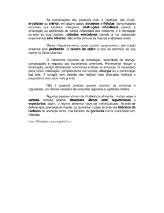 As complicações são possiveis com a repetição das crises:
DUWUDOJLDV ou DUWULWH, em alguns casos, DEFHVVRV e ItVWXODV (comunicações
anormais que facilitam infecções), REVWUXo}HV LQWHVWLQDLV (devido à
inflamação ou aderências de partes inflamadas dos intestinos e à fibrosação
durante as cicatrizações), FiOFXORV YHVLFXODUHV (devido a má reabsorsão
intestinal dos VDLVELOLDUHV). São ainda comuns as fissuras e abcessos anais.
Menos frequentemente, pode ocorrer sangramento, perfuração
intestinal com SHULWRQLWH. O FDQFUR GR FRORQ é raro ao contrário do que
ocorre na Colite ulcerosa.
O tratamento depende da localização, severidade da doença,
complicações e resposta aos tratamentos anteriores. Pretende-se reduzir a
inflamação, corrigir deficiências nutricionais e aliviar os sintomas. O tratamento
pode incluir medicação, complementos nutricionais, FLUXUJLD ou a combinação
das três. A cirurgia com excisão das regiões mais afectadas melhora o
prognóstico dos casos mais graves.
Não é possível predizer quando ocorrem os sintomas e
regressões; um doente necessita de consultas regulares e vigilância médica.
Algumas pessoas sofrem de intolerância alimentar, muitas vezes à
ODFWRVH, comida picante, FKRFRODWH, iOFRRO, FDIp, OHJXPLQRVDV e
HVSHFLDULDV; assim, o regime alimentar deve ser individualizado. Através de
dietoterapia, pretende-se manter ou aumentar o peso através dos KLGUDWRVGH
FDUERQR de absorção lenta, mas também de JRUGXUDV numa quantidade bem
tolerada.
Fonte: Wikipédia, a enciclopédia livre.
 