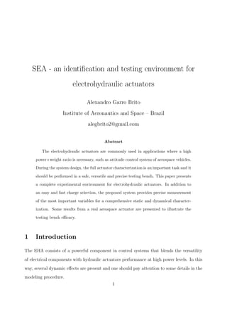 SEA - an identiﬁcation and testing environment for
electrohydraulic actuators
Alexandro Garro Brito
Institute of Aeronautics and Space – Brazil
alegbrito2@gmail.com
Abstract
The electrohydraulic actuators are commonly used in applications where a high
power×weight ratio is necessary, such as attitude control system of aerospace vehicles.
During the system design, the full actuator characterization is an important task and it
should be performed in a safe, versatile and precise testing bench. This paper presents
a complete experimental environment for electrohydraulic actuators. In addition to
an easy and fast charge selection, the proposed system provides precise measurement
of the most important variables for a comprehensive static and dynamical character-
ization. Some results from a real aerospace actuator are presented to illustrate the
testing bench eﬃcacy.
1 Introduction
The EHA consists of a powerful component in control systems that blends the versatility
of electrical components with hydraulic actuators performance at high power levels. In this
way, several dynamic eﬀects are present and one should pay attention to some details in the
modeling procedure.
1
 