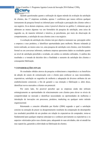 11 Artigo Científico 1: Programa Agentes Locais de Inovação 2014 Sebrae/ CNPq
Quando questionadas quanto a utilização de algum método de avaliação da satisfação
de clientes, das 17 empresas avaliadas, apenas 1 confirmou que nunca utilizou qualquer
instrumento de pesquisa formal ou informal para verificação a percepção dos clientes sobre o
seu negócio. Já as demais empresas, como é possível observar no gráfico 3, relataram que já
adotaram ao menos algumas vez um formulário de pesquisa de satisfação, uma caixa de
sugestão ou, de maneira informal e intuitiva, já perceberam, por meio da observação de
comportamento, a satisfação de seus clientes com o seu negócio.
A avaliação da satisfação dos clientes tem por objetivo mensurar sua percepção sobre
a empresa e seus produtos, e identificar oportunidades para melhoria. Mesmo relatando já
terem realizado, ao menos uma vez, uma pesquisa de satisfação com clientes, com formulário
formal ou em conversas informais, nenhuma empresa apresentou dados ou resultados quanto
ao nível de satisfação percebido e avaliado, em ambos os métodos utilizados. A análise dos
resultados e a tomada de decisões têm a finalidade o aumento da satisfação dos clientes e
consequente fidelização.
7 CONSIDERAÇÕES FINAIS
Os resultados obtidos atraves da pesquisa evidenciaram a importância e os benefícios
da adoção de canais de comunicação com o cliente para conhecer as suas necessidades,
expectativas, satisfação ou sugestões de melhoria e adequação de diversos atributos de um
estabelecimento comercial, a fim de garantir a sua retenção e fidelização e, além disso,
identificar novos mercados e clientes em potencial.
Por outro lado, foi possível perceber que as empresas ainda não utilizam
estrategicamente as oportunidades de relacionamento com clientes para elevar os níveis de
competitividade no mercado e identificar necessidades ou oportunidades de melhorias e
introdução de inovações em processos, produtos, marketing ou qualquer outro método
organizacional.
Retomando o conceito difundido por Kotler (2004) segundo o qual a satisfação
consiste na sensação de prazer ou desapontamento resultante da comparação do desempenho
(ou resultado) percebido de um produto em relação às expectativas do comprador, torna-se
fundamental para qualquer empresa antecipar-se e conhecer previamente as expectativas e os
aspectos valorizados pelos seus clientes para, adequando às suas atividades, não só atendê-las
mas superá-las, garantido a efetividade na fidelização de clientes.
 