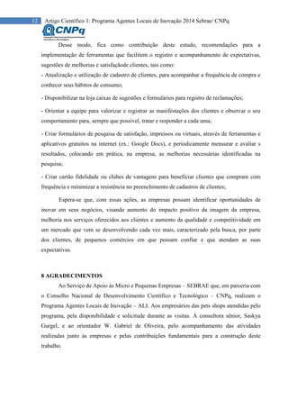 12 Artigo Científico 1: Programa Agentes Locais de Inovação 2014 Sebrae/ CNPq
Desse modo, fica como contribuição deste estudo, recomendações para a
implementação de ferramentas que facilitem o registro e acompanhamento de expectativas,
sugestões de melhorias e satisfaçãode clientes, tais como:
- Atualização e utilização de cadastro de clientes, para acompanhar a frequência de compra e
conhecer seus hábitos de consumo;
- Disponibilizar na loja caixas de sugestões e formulários para registro de reclamações;
- Orientar a equipe para valorizar e registrar as manifestações dos clientes e observar o seu
comportamento para, sempre que possível, tratar e responder a cada uma;
- Criar formulários de pesquisa de satisfação, impressos ou virtuais, através de ferramentas e
aplicativos gratuitos na internet (ex.: Google Docs), e periodicamente mensurar e avaliar s
resultados, colocando em prática, na empresa, as melhorias necessárias identificadas na
pesquisa;
- Criar cartão fidelidade ou clubes de vantagens para beneficiar clientes que compram com
frequência e minimizar a resistência no preenchimento de cadastros de clientes;
Espera-se que, com essas ações, as empresas possam identificar oportunidades de
inovar em seus negócios, visando aumento do impacto positivo da imagem da empresa,
melhoria nos serviços oferecidos aos clientes e aumento da qualidade e competitividade em
um mercado que vem se desenvolvendo cada vez mais, caracterizado pela busca, por parte
dos clientes, de pequenos comércios em que possam confiar e que atendam as suas
expectativas.
8 AGRADECIMENTOS
Ao Serviço de Apoio às Micro e Pequenas Empresas – SEBRAE que, em parceria com
o Conselho Nacional de Desenvolvimento Científico e Tecnológico – CNPq, realizam o
Programa Agentes Locais de Inovação – ALI. Aos empresários das pets shops atendidas pelo
programa, pela disponibilidade e solicitude durante as visitas. À consultora sênior, Saskya
Gurgel, e ao orientador W. Gabriel de Oliveira, pelo acompanhamento das atividades
realizadas junto às empresas e pelas contribuições fundamentais para a construção deste
trabalho.
 