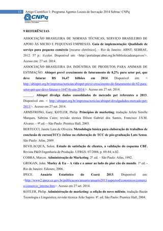 13 Artigo Científico 1: Programa Agentes Locais de Inovação 2014 Sebrae/ CNPq
9 REFERÊNCIAS
ASSOCIAÇÃO BRASILEIRA DE NORMAS TÉCNICAS, SERVIÇO BRASILEIRO DE
APOIO ÀS MICRO E PEQUENAS EMPRESAS. Guia de implementação: Qualidade de
serviço para pequeno comércio [recurso eletrônico]. – Rio de Janeiro: ABNT; SEBRAE,
2012. 57 p.: il.color. Disponível em: <http://portalmpe.abnt.org.br/bibliotecadearquivos/>.
Acesso em: 27 set. 2014.
ASSOCIAÇÃO BRASILEIRA DA INDÚSTRIA DE PRODUTOS PARA ANIMAIS DE
ESTIMAÇÃO. Abinpet prevê crescimento de faturamento de 8,2% para setor pet, que
deve faturar R$ 16,47 bilhões em 2014. Disponível em: <
http://abinpet.org.br/imprensa/noticias/abinpet-preve-crescimento-de-faturamento-de-82-para-
setor-pet-que-deve-faturar-r-1647-bi-em-2014/>. Acesso em 27 set. 2014.
______. Abinpet divulga dados consolidados do mercado pet referentes a 2013.
Disponível em: < http://abinpet.org.br/imprensa/noticias/abinpet-divulgadados-mercado-pet-
2013/>. Acesso em 27 set. 2014.
ARMSTRONG, Gary; KOTLER, Philip. Princípios de marketing; tradução Arlete Simille
Marques, Sabrina Cairo; revisão técnica Dilson Gabriel dos Santos, Francisco J.S.M.
Alvarez.—9ª.ed.—São Paulo: Prentice Hall, 2003.
BERTUCCI, Janete Lara de Oliveira. Metodologia básica para elaboração de trabalhos de
conclusão de cursos(TCC): ênfase na elaboração de TCC de pós-graduação Lato Sensu.
São Paulo: Atlas, 2009.
BEVILACQUA, Solon. Estudo de satisfação de clientes, a validação do esquema CBF.
Revista P&D Engenharia de Produção. UFRGS: 07/2004, p. 69-84, n.02.
COBRA, Marcos. Administração de Marketing. 2ª. ed. – São Paulo: Atlas, 1992.
GROGAN, John. Marley & Eu – A vida e o amor ao lado do pior cão do mundo. 1ª ed. -
Rio de Janeiro: Ediouro, 2006.
IPECE. Anuário Estatístico do Ceará 2013. Disponível em:
<http://www2.ipece.ce.gov.br/publicacoes/anuario/anuario2013/aspectosEconomicos/comerci
o/comercio_interno.htm>. Acesso em 27 set. 2014.
KOTLER, Philip. Administração de marketing: a edição do novo milênio; tradução Bazán
Tecnologia e Linguistica; revisão técnica Arão Sapiro. 8ª. ed. São Paulo: Prentice Hall, 2004.
 