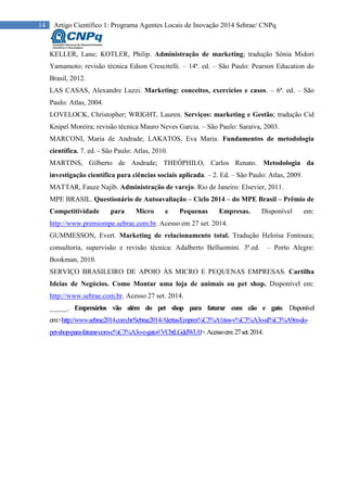 14 Artigo Científico 1: Programa Agentes Locais de Inovação 2014 Sebrae/ CNPq
KELLER, Lane; KOTLER, Philip. Administração de marketing; tradução Sônia Midori
Yamamoto; revisão técnica Edson Crescitelli. – 14ª. ed. – São Paulo: Pearson Education do
Brasil, 2012.
LAS CASAS, Alexandre Luzzi. Marketing: conceitos, exercícios e casos. – 6ª. ed. – São
Paulo: Atlas, 2004.
LOVELOCK, Christopher; WRIGHT, Lauren. Serviços: marketing e Gestão; tradução Cid
Knipel Moreira; revisão técnica Mauro Neves Garcia. – São Paulo: Saraiva, 2003.
MARCONI, Maria de Andrade; LAKATOS, Eva Maria. Fundamentos de metodologia
científica. 7. ed. - São Paulo: Atlas, 2010.
MARTINS, Gilberto de Andrade; THEÓPHILO, Carlos Renato. Metodologia da
investigação científica para ciências sociais aplicada. – 2. Ed. – São Paulo: Atlas, 2009.
MATTAR, Fauze Najib. Administração de varejo. Rio de Janeiro: Elsevier, 2011.
MPE BRASIL. Questionário de Autoavaliação – Ciclo 2014 – do MPE Brasil – Prêmio de
Competitividade para Micro e Pequenas Empresas. Disponível em:
http://www.premiompe.sebrae.com.br. Acesso em 27 set. 2014.
GUMMESSON, Evert. Marketing de relacionamento total. Tradução Heloísa Fontoura;
consultoria, supervisão e revisão técnica: Adalberto Belluomini. 3ª.ed. – Porto Alegre:
Bookman, 2010.
SERVIÇO BRASILEIRO DE APOIO ÀS MICRO E PEQUENAS EMPRESAS. Cartilha
Ideias de Negócios. Como Montar uma loja de animais ou pet shop. Disponível em:
http://www.sebrae.com.br. Acesso 27 set. 2014.
______. Empresários vão além do pet shop para faturar com cão e gato. Disponível
em:<http://www.sebrae2014.com.br/Sebrae2014/Alertas/Empres%C3%A1rios-v%C3%A3o-al%C3%A9m-do-
pet-shop-para-faturar-com-c%C3%A3o-e-gato#.VCbtLGddWU0>.Acessoem:27set.2014.
 