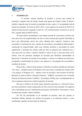 2 Artigo Científico 1: Programa Agentes Locais de Inovação 2014 Sebrae/ CNPq
1 INTRODUÇÃO
O mercado varejista brasileiro de produtos e serviços para animais de
estimação é segundo maior do mundo, ficando atrás apenas dos Estados Unidos. O Brasil é
também o segundo maior do mundo em população de cães e gatos e 4° em população total de
animais de estimação. No Ceará, de 2010 a 2012, o setor registrou um aumento de 30,12% no
número de lojas para pet, chegando à marca de 1.767 estabelecimentos comerciais no ano de
2013, segundo dados do IPECE (2013).
No atual cenário mercadológico, com disputa acirrada de concorrentes em busca dos
mais altos níveis de competitividade, um fator se torna essencial para garantir efetividade na
busca pela diferenciação através das ações adotadas pelas empresas: orientar-se pelo
consumidor. Crescimento do setor, aumento da concorrência, necessidade de diferenciação e
manutenção da competitividade: todos esses atributos justificam a necessidade de avaliar
regularmente a satisfação dos clientes, tendo por base as pesquisas que evidenciam que o
custo para reter um cliente e mantê-lo satisfeito é menor do que o custo para atrair novos
clientes. Uma das principais estratégias de inovação para identificar oportunidades de
desenvolver e introduzir no mercado novos produtos e serviços ou melhorar seus processos,
acompanhar a transformação do cenário e seus impactos é a investigação das necessidades e
satisfação de clientes.
Desse modo, o objetivo desta pesquisa é identificar as práticas adotadas por dezessete
“pets shops”, atendidas através do Programa ALI, para avaliar a satisfação dos clientes sobre
o seu negócio. O Programa ALI – Agentes Locais de Inovação é uma iniciativa do Serviço
Brasileiro de Apoio às Micro e Pequenas Empresas – SEBRAE, em parceria com o Conselho
Nacional de Desenvolvimento Científico e Tecnológico (CNPq), para o acompanhamento de
micro e pequenas empresas de variados segmentos de mercado.
Para que os objetivos do estudo sejam alcançados apresenta-se o referencial teórico,
que busca possibilitar a plena compreensão do leitor acerca do tema abordado. Na sequência
vem a metodologia que traz o delineamento da pesquisa, destacando os instrumentos e meios
de análise para atender o objetivo definido.
Por fim são apresentados os de resultados da pesquisa, onde são expostas as
conclusões obtidas, baseadas nos produtos da pesquisa e no referencial teórico e, como
contribuição, sugestões de intervenção de melhorias.
 