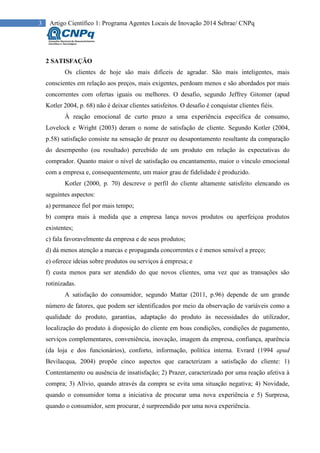 3 Artigo Científico 1: Programa Agentes Locais de Inovação 2014 Sebrae/ CNPq
2 SATISFAÇÃO
Os clientes de hoje são mais difíceis de agradar. São mais inteligentes, mais
conscientes em relação aos preços, mais exigentes, perdoam menos e são abordados por mais
concorrentes com ofertas iguais ou melhores. O desafio, segundo Jeffrey Gitomer (apud
Kotler 2004, p. 68) não é deixar clientes satisfeitos. O desafio é conquistar clientes fiéis.
À reação emocional de curto prazo a uma experiência específica de consumo,
Lovelock e Wright (2003) deram o nome de satisfação de cliente. Segundo Kotler (2004,
p.58) satisfação consiste na sensação de prazer ou desapontamento resultante da comparação
do desempenho (ou resultado) percebido de um produto em relação às expectativas do
comprador. Quanto maior o nível de satisfação ou encantamento, maior o vínculo emocional
com a empresa e, consequentemente, um maior grau de fidelidade é produzido.
Kotler (2000, p. 70) descreve o perfil do cliente altamente satisfeito elencando os
seguintes aspectos:
a) permanece fiel por mais tempo;
b) compra mais à medida que a empresa lança novos produtos ou aperfeiçoa produtos
existentes;
c) fala favoravelmente da empresa e de seus produtos;
d) dá menos atenção a marcas e propaganda concorrentes e é menos sensível a preço;
e) oferece ideias sobre produtos ou serviços à empresa; e
f) custa menos para ser atendido do que novos clientes, uma vez que as transações são
rotinizadas.
A satisfação do consumidor, segundo Mattar (2011, p.96) depende de um grande
número de fatores, que podem ser identificados por meio da observação de variáveis como a
qualidade do produto, garantias, adaptação do produto às necessidades do utilizador,
localização do produto à disposição do cliente em boas condições, condições de pagamento,
serviços complementares, conveniência, inovação, imagem da empresa, confiança, aparência
(da loja e dos funcionários), conforto, informação, política interna. Evrard (1994 apud
Bevilacqua, 2004) propõe cinco aspectos que caracterizam a satisfação do cliente: 1)
Contentamento ou ausência de insatisfação; 2) Prazer, caracterizado por uma reação afetiva à
compra; 3) Alívio, quando através da compra se evita uma situação negativa; 4) Novidade,
quando o consumidor toma a iniciativa de procurar uma nova experiência e 5) Surpresa,
quando o consumidor, sem procurar, é surpreendido por uma nova experiência.
 