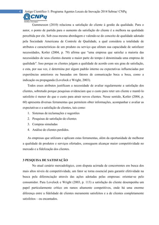 4 Artigo Científico 1: Programa Agentes Locais de Inovação 2014 Sebrae/ CNPq
Gummesson (2010) relaciona a satisfação do cliente à gestão da qualidade. Para o
autor, o ponto de partida para o aumento da satisfação do cliente é a melhora na qualidade
percebida por ele. Sob essa mesma abordagem e valendo-se do conceito de qualidade adotado
pela Sociedade Americana de Controle de Qualidade, a qual considera a totalidade de
atributos e características de um produto ou serviço que afetam sua capacidade de satisfazer
necessidades, Kotler (2004, p. 79) afirma que “uma empresa que satisfaz a maioria das
necessidades de seus clientes durante a maior parte do tempo é denominada uma empresa de
qualidade”. Isso porque os clientes julgam a qualidade de acordo com seu grau de satisfação,
e esta, por sua vez, é determina por algum padrão interno ou expectativas influenciadas por
experiências anteriores ou baseadas em fatores de comunicação boca a boca, como a
indicação ou propaganda (Lovelock e Wright, 2003).
Todos esses atributos justificam a necessidade de avaliar regularmente a satisfação dos
clientes, sobretudo porque pesquisas evidenciam que o custo para reter um cliente e mantê-lo
satisfeito é menor do que o custo para atrair novos clientes. Nesse sentido, Kotler (2004, p.
60) apresenta diversas ferramentas que permitem obter informações, acompanhar e avaliar as
expectativas e a satisfação de clientes, tais como:
1. Sistemas de reclamações e sugestões
2. Pesquisas de satisfação de clientes
3. Compras simuladas
4. Análise de clientes perdidos.
As empresas que utilizam e aplicam estas ferramentas, além da oportunidade de melhorar
a qualidade de produtos e serviços ofertados, conseguem alcançar maior competitividade no
mercado e a fidelização dos clientes.
3 PESQUISA DE SATISFAÇÃO
No atual cenário mercadológico, com disputa acirrada de concorrentes em busca dos
mais altos níveis de competitividade, um fator se torna essencial para garantir efetividade na
busca pela diferenciação através das ações adotadas pelas empresas: orientar-se pelo
consumidor. Para Lovelock e Wright (2003, p. 113) a satisfação do cliente desempenha um
papel particularmente crítico em ramos altamente competitivos, onde há uma enorme
diferença entre a fidelidade de clientes meramente satisfeitos e a de clientes completamente
satisfeitos – ou encantados.
 