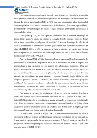 5 Artigo Científico 1: Programa Agentes Locais de Inovação 2014 Sebrae/ CNPq
Uma das principais estratégias de inovação para desenvolver e introduzir no mercado
novos produtos e serviços ou melhorar seus processos é a investigação das necessidades dos
clientes. De acordo com Serafim (2011, p. 169) para uma empresa inovadora é primordial
manter-se próxima dos clientes, conhecendo-os profundamente, detectando oportunidades,
acompanhando a transformação do cenário e seus impactos, antecipando necessidades e
entregando-lhes valor.
Cobra (1992, p. 374) diz que é preciso racionalizar todo o processo de entrega ao
cliente. Para o autor, “o serviço ao cliente é a execução de todos os meios possíveis de dar
satisfação ao consumidor por algo que ele adquiriu”. O sistema de entrega de valor inclui
todas as experiências de comunicação e canais que o cliente terá a caminho da obtenção da
oferta (KOTLER, 2004, p. 59). A empresa de hoje precisa ter em mente que clientes
satisfeitos permanecem na empresa por mais tempo, compram mais e falam favoravelmente
da organização (KOTLER, 1998, p. 51).
Para Las Casas (2004, p.150) é fundamental desenvolver uma filosofia empresarial de
atendimento ao consumidor. Segundo o autor “há a necessidade de saber a respeito dos
consumidores: o que valorizam e o que querem em determinados momentos.” Para isso
sugere a realização de uma avaliação periódica do nível de satisfação dos clientes através de
um questionário, método de maior aceitação por parte dos empresários, e que deve ser
adaptado às necessidades de cada situação e empresa. Segundo Kotler (2004, p. 60)
“empresas proativas medem a satisfação de clientes diretamente, realizando pesquisas
periódicas”. Isso acontece mediante a aplicação de questionários, ligações para clientes
aleatoriamente escolhidos ou, ainda, observando e avaliando o desempenho de seus
concorrentes segundo a percepção e relatos de seus clientes.
Para alavancar os níveis de satisfação do cliente, as empresas precisam descobrir o
quanto seus clientes atuais estão realmente satisfeitos ou não (Lovelock e Wright, 2003).
Kotler (2004) orienta sobre a importância de avaliar a intenção de recompra, a probabilidade
de o cliente recomendar a empresa para outras pessoas e sua predisposição em fazê-lo. Esses
indicadores, além de sinalizarem o nível de satisfação dos clientes sobre a empresa, podem
direcionar ações para maximizar o nível de satisfação atingido.
De acordo com Lovelock e Wright (2003, p. 113) uma maneira comum de medir a
satisfação é pedir aos clientes que identifiquem os fatores importantes em sua satisfação e,
depois, avaliem o desempenho da empresa nesses fatores. A figura 1 apresenta o modelo de
pesquisa de satisfação sugerido pela Associação Brasileira de Normas Técnicas - ABNT em
convênio com o SEBRAE (2012).
 