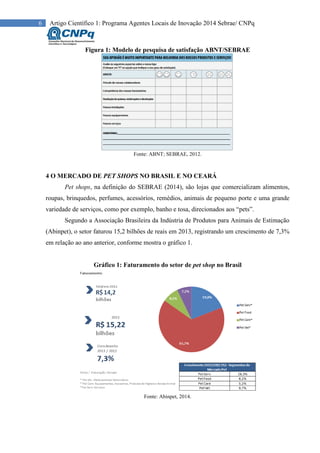 6 Artigo Científico 1: Programa Agentes Locais de Inovação 2014 Sebrae/ CNPq
Figura 1: Modelo de pesquisa de satisfação ABNT/SEBRAE
Fonte: ABNT; SEBRAE, 2012.
4 O MERCADO DE PET SHOPS NO BRASIL E NO CEARÁ
Pet shops, na definição do SEBRAE (2014), são lojas que comercializam alimentos,
roupas, brinquedos, perfumes, acessórios, remédios, animais de pequeno porte e uma grande
variedade de serviços, como por exemplo, banho e tosa, direcionados aos “pets”.
Segundo a Associação Brasileira da Indústria de Produtos para Animais de Estimação
(Abinpet), o setor faturou 15,2 bilhões de reais em 2013, registrando um crescimento de 7,3%
em relação ao ano anterior, conforme mostra o gráfico 1.
Gráfico 1: Faturamento do setor de pet shop no Brasil
Fonte: Abinpet, 2014.
 