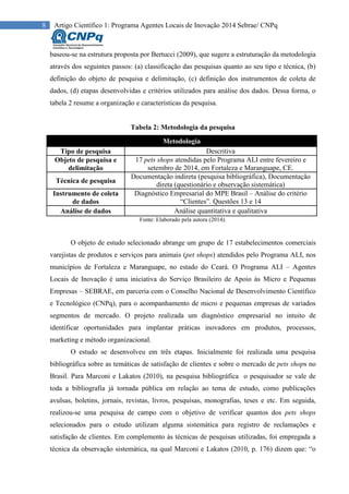 8 Artigo Científico 1: Programa Agentes Locais de Inovação 2014 Sebrae/ CNPq
baseou-se na estrutura proposta por Bertucci (2009), que sugere a estruturação da metodologia
através dos seguintes passos: (a) classificação das pesquisas quanto ao seu tipo e técnica, (b)
definição do objeto de pesquisa e delimitação, (c) definição dos instrumentos de coleta de
dados, (d) etapas desenvolvidas e critérios utilizados para análise dos dados. Dessa forma, o
tabela 2 resume a organização e características da pesquisa.
Tabela 2: Metodologia da pesquisa
Metodologia
Tipo de pesquisa Descritiva
Objeto de pesquisa e
delimitação
17 pets shops atendidas pelo Programa ALI entre fevereiro e
setembro de 2014, em Fortaleza e Maranguape, CE.
Técnica de pesquisa
Documentação indireta (pesquisa bibliográfica), Documentação
direta (questionário e observação sistemática)
Instrumento de coleta
de dados
Diagnóstico Empresarial do MPE Brasil – Análise do critério
“Clientes”. Questões 13 e 14
Análise de dados Análise quantitativa e qualitativa
Fonte: Elaborado pela autora (2014).
O objeto de estudo selecionado abrange um grupo de 17 estabelecimentos comerciais
varejistas de produtos e serviços para animais (pet shops) atendidos pelo Programa ALI, nos
municípios de Fortaleza e Maranguape, no estado do Ceará. O Programa ALI – Agentes
Locais de Inovação é uma iniciativa do Serviço Brasileiro de Apoio às Micro e Pequenas
Empresas – SEBRAE, em parceria com o Conselho Nacional de Desenvolvimento Científico
e Tecnológico (CNPq), para o acompanhamento de micro e pequenas empresas de variados
segmentos de mercado. O projeto realizada um diagnóstico empresarial no intuito de
identificar oportunidades para implantar práticas inovadores em produtos, processos,
marketing e método organizacional.
O estudo se desenvolveu em três etapas. Inicialmente foi realizada uma pesquisa
bibliográfica sobre as temáticas de satisfação de clientes e sobre o mercado de pets shops no
Brasil. Para Marconi e Lakatos (2010), na pesquisa bibliográfica o pesquisador se vale de
toda a bibliografia já tornada pública em relação ao tema de estudo, como publicações
avulsas, boletins, jornais, revistas, livros, pesquisas, monografias, teses e etc. Em seguida,
realizou-se uma pesquisa de campo com o objetivo de verificar quantos dos pets shops
selecionados para o estudo utilizam alguma sistemática para registro de reclamações e
satisfação de clientes. Em complemento às técnicas de pesquisas utilizadas, foi empregada a
técnica da observação sistemática, na qual Marconi e Lakatos (2010, p. 176) dizem que: “o
 