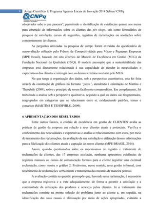 9 Artigo Científico 1: Programa Agentes Locais de Inovação 2014 Sebrae/ CNPq
observador sabe o que procura”, permitindo a identificação de evidências quanto aos meios
para obtenção de informações sobre os clientes das pet shops, tais como formulários de
pesquisa de satisfação, caixas de sugestões, registros de reclamações ou anotações sobre
comportamento de clientes.
As perguntas utilizadas na pesquisa de campo foram extraídas do questionário de
autoavaliação utilizado pelo Prêmio de Competitividade para Micro e Pequenas Empresas
(MPE Brasil), baseado em oito critérios do Modelo de Excelência em Gestão (MEG) da
Fundação Nacional da Qualidade (FNQ). O modelo pressupõe que a sustentabilidade das
empresas está diretamente relacionada à sua capacidade de atender às necessidades e
expectativas dos clientes e interagir com os demais critérios avaliado pelo MEG.
No que tange à organização dos dados, sob a perspectiva quantitativa, esta foi feita
através da construção de gráficos no formato “pizza”, atendendo à orientação de Martins e
Theóphilo (2009), sobre o princípio de serem facilmente comprendidos. Em complemento, foi
trabalhada a análise sob a perspectiva qualitativa, segundo a qual os dados são fragmentados,
reagrupados em categorias que se relacionam entre si, evidenciando padrões, temas e
conceitos (MARTINS E TEHÓPHILO, 2009).
6 APRESENTAÇÃO DOS RESULTADOS
Entre outros fatores, o critério de excelência em gestão de CLIENTES avalia as
práticas de gestão da empresa em relação a seus clientes atuais e potenciais. Verifica o
conhecimento das necessidades e expectativas e analisa o relacionamento com estes, por meio
do tratamento das reclamações, da avaliação da sua satisfação e utilização dessas informações
para a fidelização dos clientes atuais e captação de novos clientes (MPE BRASIL, 2014).
Assim, quando questionadas sobre os mecanismos de registro e tratamento de
reclamações de clientes, das 17 empresas avaliadas, nenhuma apresentou evidências de
registros manuais ou canais de comunicação formais para o cliente registrar uma eventual
reclamação, como mostra o gráfico 2. Predomina, nesse sentido, uma gestão informal, com
recebimento de reclamações verbalmente e tratamento das mesmas de maneira pontual.
A avaliação contida na questão pressupõe que, havendo uma reclamação, é necessário
que a empresa registre-a e a trate adequadamente, de forma a garantir a satisfação e a
continuidade da utilização dos produtos e serviços pelos clientes. Já o tratamento das
reclamações consiste na pronta solução do problema junto ao cliente e, em seguida, na
identificação das suas causas e eliminação por meio de ações apropriadas, evitando a
 