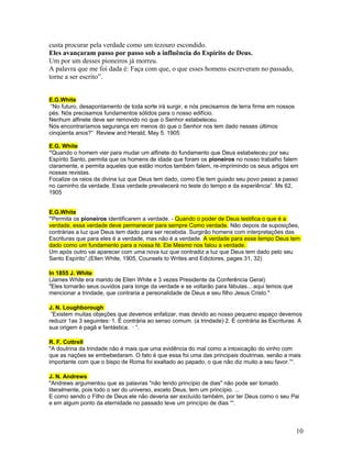 custa procurar pela verdade como um tezouro escondido. 
Eles avançaram passo por passo sob a influência do Espírito de Deus. 
Um por um desses pioneiros já morreu. 
A palavra que me foi dada é: Faça com que, o que esses homens escreveram no passado, 
torne a ser escrito”. 
E.G.White 
“No futuro, desapontamento de toda sorte irá surgir, e nós precisamos de terra firme em nossos 
pés. Nós precisamos fundamentos sólidos para o nosso edifício. 
Nenhum alfinete deve ser removido no que o Senhor estabeleceu. 
Nós encontraríamos segurança em menos do que o Senhor nos tem dado nesses últimos 
cinqüenta anos?” Review and Herald, May 5. 1905 
E.G. White 
”Quando o homem vier para mudar um alfinete do fundamento que Deus estabeleceu por seu 
Espírito Santo, permita que os homens de idade que foram os pioneiros no nosso trabalho falem 
claramente, e permita aqueles que estão mortos também falem, re-imprimindo os seus artigos em 
nossas revistas. 
Focalize os raios da divina luz que Deus tem dado, como Ele tem guiado seu povo passo a passo 
no caminho da verdade. Essa verdade prevalecerá no teste do tempo e da experiência”. Ms 62, 
1905 
E.G.White 
”Permita os pioneiros identificarem a verdade. - Quando o poder de Deus testifica o que é a 
verdade, essa verdade deve permanecer para sempre Como verdade. Não depois de suposições, 
contrárias a luz que Deus tem dado para ser recebida. Surgirão homens com interpretações das 
Escrituras que para eles é a verdade, mas não é a verdade. A verdade para esse tempo Deus tem 
dado como um fundamento para a nossa fé. Ele Mesmo nos falou a verdade. 
Um após outro vai aparecer com uma nova luz que contradiz a luz que Deus tem dado pelo seu 
Santo Espírito”.(Ellen White, 1905, Counsels to Writes and Edictores, pages 31, 32) 
In 1855 J. White 
(James White era marido de Ellen White e 3 vezes Presidente da Conferência Geral) 
"Eles tornarão seus ouvidos para longe da verdade e se voltarão para fábulas... aqui temos que 
mencionar a trindade, que contraria a personalidade de Deus e seu filho Jesus Cristo." 
J. N. Loughborough 
”Existem muitas objeções que devemos enfatizar, mas devido ao nosso pequeno espaço devemos 
reduzir 1as 3 seguintes:·1. É contrária ao senso comum. (a trindade)·2. É contrária às Escrituras. A 
sua origem é pagã e fantástica. · ”. 
R. F. Cottrell 
"A doutrina da trindade não é mais que uma evidência do mal como a intoxicação do vinho com 
que as nações se embebedaram. O fato é que essa foi uma das principais doutrinas, senão a mais 
importante com que o bispo de Roma foi exaltado ao papado, o que não diz muito a seu favor.”“. 
J. N. Andrews 
"Andrews argumentou que as palavras "não tendo princípio de dias" não pode ser tomado 
literalmente, pois todo o ser do universo, exceto Deus, tem um princípio. ... 
E como sendo o Filho de Deus ele não deveria ser excluído também, por ter Deus como o seu Pai 
e em algum ponto da eternidade no passado teve um princípio de dias ““. 
10 
 
